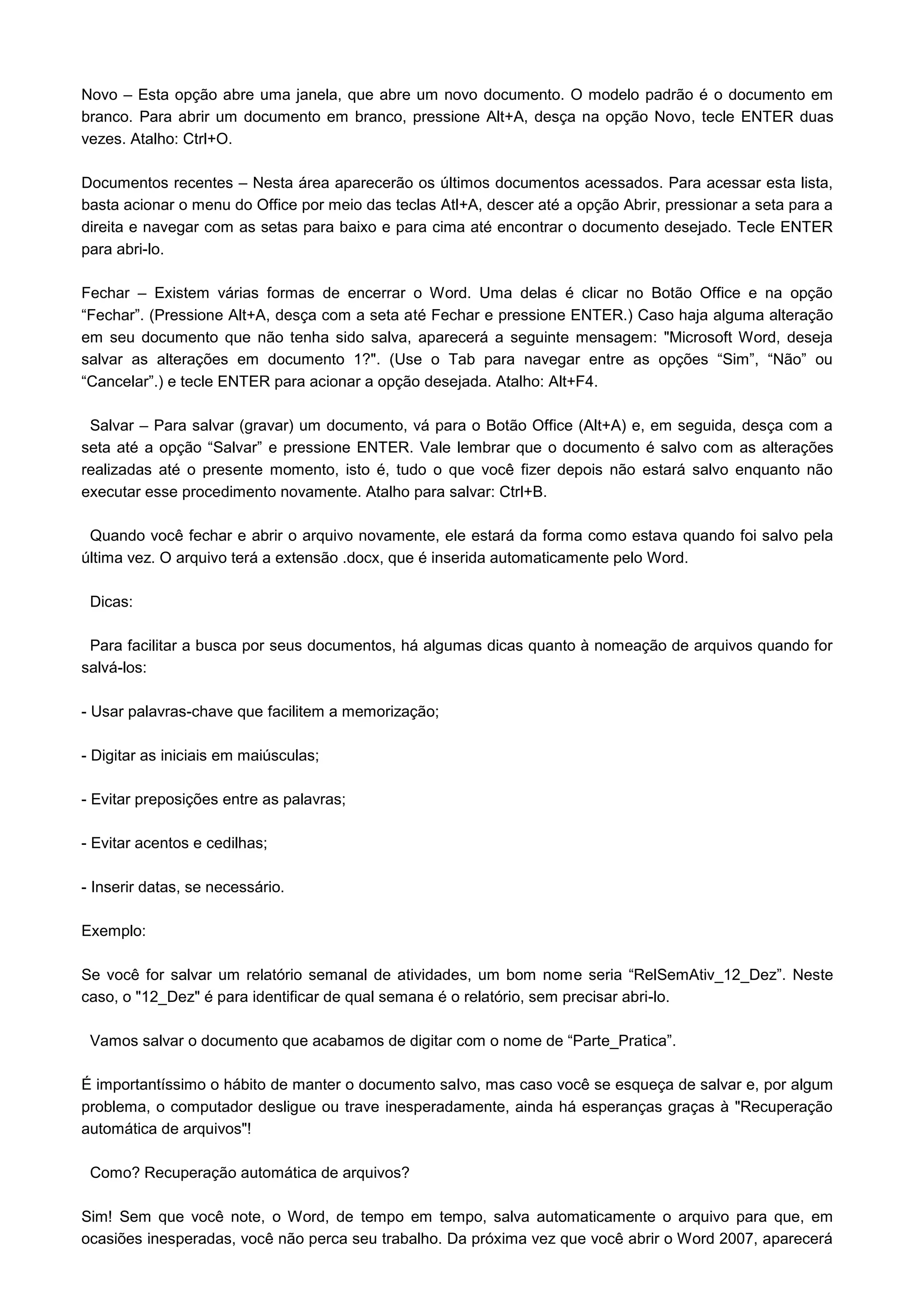 Novo – Esta opção abre uma janela, que abre um novo documento. O modelo padrão é o documento em
branco. Para abrir um documento em branco, pressione Alt+A, desça na opção Novo, tecle ENTER duas
vezes. Atalho: Ctrl+O.

Documentos recentes – Nesta área aparecerão os últimos documentos acessados. Para acessar esta lista,
basta acionar o menu do Office por meio das teclas Atl+A, descer até a opção Abrir, pressionar a seta para a
direita e navegar com as setas para baixo e para cima até encontrar o documento desejado. Tecle ENTER
para abri-lo.

Fechar – Existem várias formas de encerrar o Word. Uma delas é clicar no Botão Office e na opção
“Fechar”. (Pressione Alt+A, desça com a seta até Fechar e pressione ENTER.) Caso haja alguma alteração
em seu documento que não tenha sido salva, aparecerá a seguinte mensagem: "Microsoft Word, deseja
salvar as alterações em documento 1?". (Use o Tab para navegar entre as opções “Sim”, “Não” ou
“Cancelar”.) e tecle ENTER para acionar a opção desejada. Atalho: Alt+F4.

 Salvar – Para salvar (gravar) um documento, vá para o Botão Office (Alt+A) e, em seguida, desça com a
seta até a opção “Salvar” e pressione ENTER. Vale lembrar que o documento é salvo com as alterações
realizadas até o presente momento, isto é, tudo o que você fizer depois não estará salvo enquanto não
executar esse procedimento novamente. Atalho para salvar: Ctrl+B.

 Quando você fechar e abrir o arquivo novamente, ele estará da forma como estava quando foi salvo pela
última vez. O arquivo terá a extensão .docx, que é inserida automaticamente pelo Word.

 Dicas:

 Para facilitar a busca por seus documentos, há algumas dicas quanto à nomeação de arquivos quando for
salvá-los:

- Usar palavras-chave que facilitem a memorização;

- Digitar as iniciais em maiúsculas;

- Evitar preposições entre as palavras;

- Evitar acentos e cedilhas;

- Inserir datas, se necessário.

Exemplo:

Se você for salvar um relatório semanal de atividades, um bom nome seria “RelSemAtiv_12_Dez”. Neste
caso, o "12_Dez" é para identificar de qual semana é o relatório, sem precisar abri-lo.

 Vamos salvar o documento que acabamos de digitar com o nome de “Parte_Pratica”.

É importantíssimo o hábito de manter o documento salvo, mas caso você se esqueça de salvar e, por algum
problema, o computador desligue ou trave inesperadamente, ainda há esperanças graças à "Recuperação
automática de arquivos"!

 Como? Recuperação automática de arquivos?

Sim! Sem que você note, o Word, de tempo em tempo, salva automaticamente o arquivo para que, em
ocasiões inesperadas, você não perca seu trabalho. Da próxima vez que você abrir o Word 2007, aparecerá
 