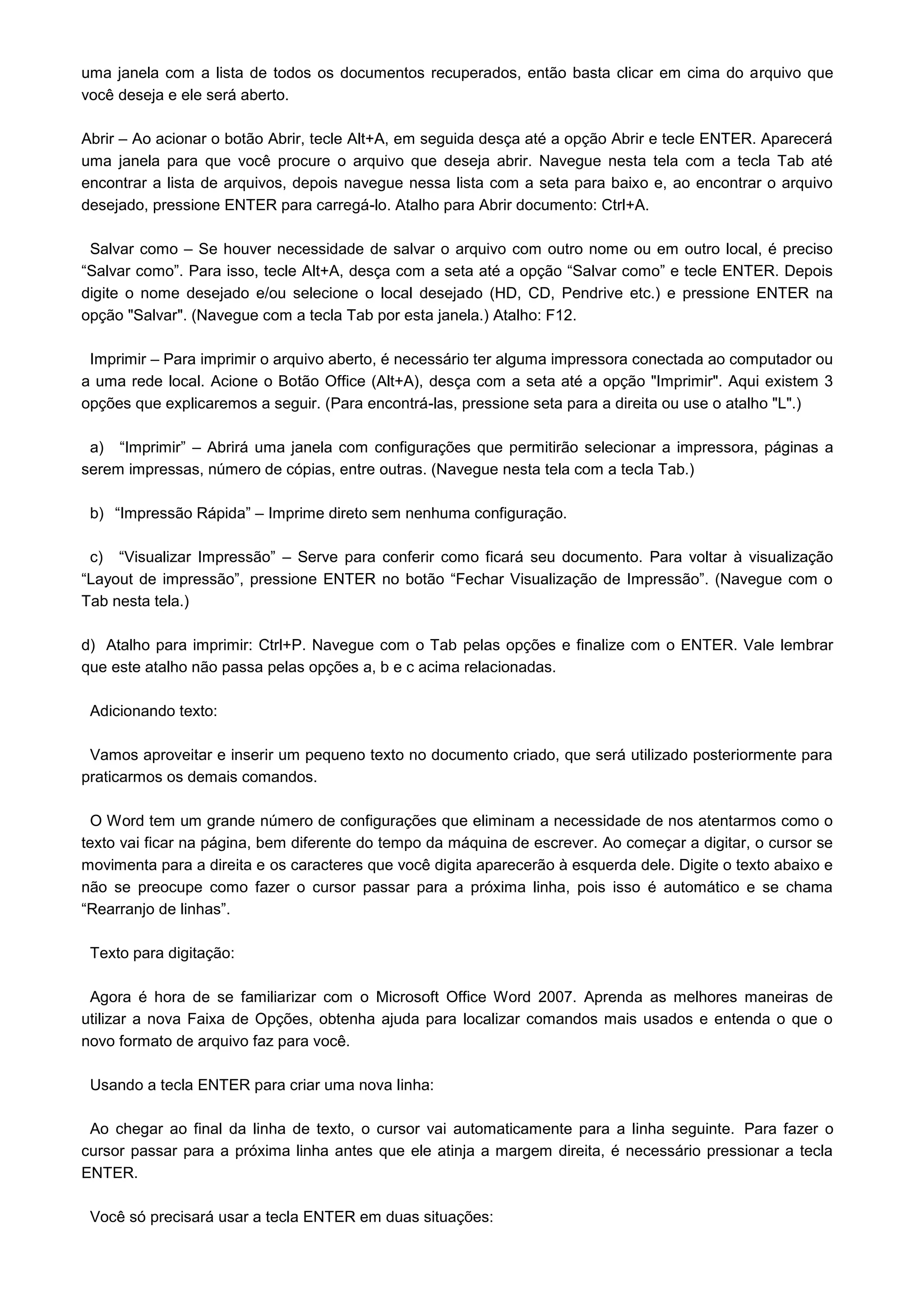 uma janela com a lista de todos os documentos recuperados, então basta clicar em cima do arquivo que
você deseja e ele será aberto.

Abrir – Ao acionar o botão Abrir, tecle Alt+A, em seguida desça até a opção Abrir e tecle ENTER. Aparecerá
uma janela para que você procure o arquivo que deseja abrir. Navegue nesta tela com a tecla Tab até
encontrar a lista de arquivos, depois navegue nessa lista com a seta para baixo e, ao encontrar o arquivo
desejado, pressione ENTER para carregá-lo. Atalho para Abrir documento: Ctrl+A.

 Salvar como – Se houver necessidade de salvar o arquivo com outro nome ou em outro local, é preciso
“Salvar como”. Para isso, tecle Alt+A, desça com a seta até a opção “Salvar como” e tecle ENTER. Depois
digite o nome desejado e/ou selecione o local desejado (HD, CD, Pendrive etc.) e pressione ENTER na
opção "Salvar". (Navegue com a tecla Tab por esta janela.) Atalho: F12.

 Imprimir – Para imprimir o arquivo aberto, é necessário ter alguma impressora conectada ao computador ou
a uma rede local. Acione o Botão Office (Alt+A), desça com a seta até a opção "Imprimir". Aqui existem 3
opções que explicaremos a seguir. (Para encontrá-las, pressione seta para a direita ou use o atalho "L".)

 a) “Imprimir” – Abrirá uma janela com configurações que permitirão selecionar a impressora, páginas a
serem impressas, número de cópias, entre outras. (Navegue nesta tela com a tecla Tab.)

 b) “Impressão Rápida” – Imprime direto sem nenhuma configuração.

 c) “Visualizar Impressão” – Serve para conferir como ficará seu documento. Para voltar à visualização
“Layout de impressão”, pressione ENTER no botão “Fechar Visualização de Impressão”. (Navegue com o
Tab nesta tela.)

d) Atalho para imprimir: Ctrl+P. Navegue com o Tab pelas opções e finalize com o ENTER. Vale lembrar
que este atalho não passa pelas opções a, b e c acima relacionadas.

 Adicionando texto:

 Vamos aproveitar e inserir um pequeno texto no documento criado, que será utilizado posteriormente para
praticarmos os demais comandos.

 O Word tem um grande número de configurações que eliminam a necessidade de nos atentarmos como o
texto vai ficar na página, bem diferente do tempo da máquina de escrever. Ao começar a digitar, o cursor se
movimenta para a direita e os caracteres que você digita aparecerão à esquerda dele. Digite o texto abaixo e
não se preocupe como fazer o cursor passar para a próxima linha, pois isso é automático e se chama
“Rearranjo de linhas”.

 Texto para digitação:

 Agora é hora de se familiarizar com o Microsoft Office Word 2007. Aprenda as melhores maneiras de
utilizar a nova Faixa de Opções, obtenha ajuda para localizar comandos mais usados e entenda o que o
novo formato de arquivo faz para você.

 Usando a tecla ENTER para criar uma nova linha:

 Ao chegar ao final da linha de texto, o cursor vai automaticamente para a linha seguinte. Para fazer o
cursor passar para a próxima linha antes que ele atinja a margem direita, é necessário pressionar a tecla
ENTER.

 Você só precisará usar a tecla ENTER em duas situações:
 