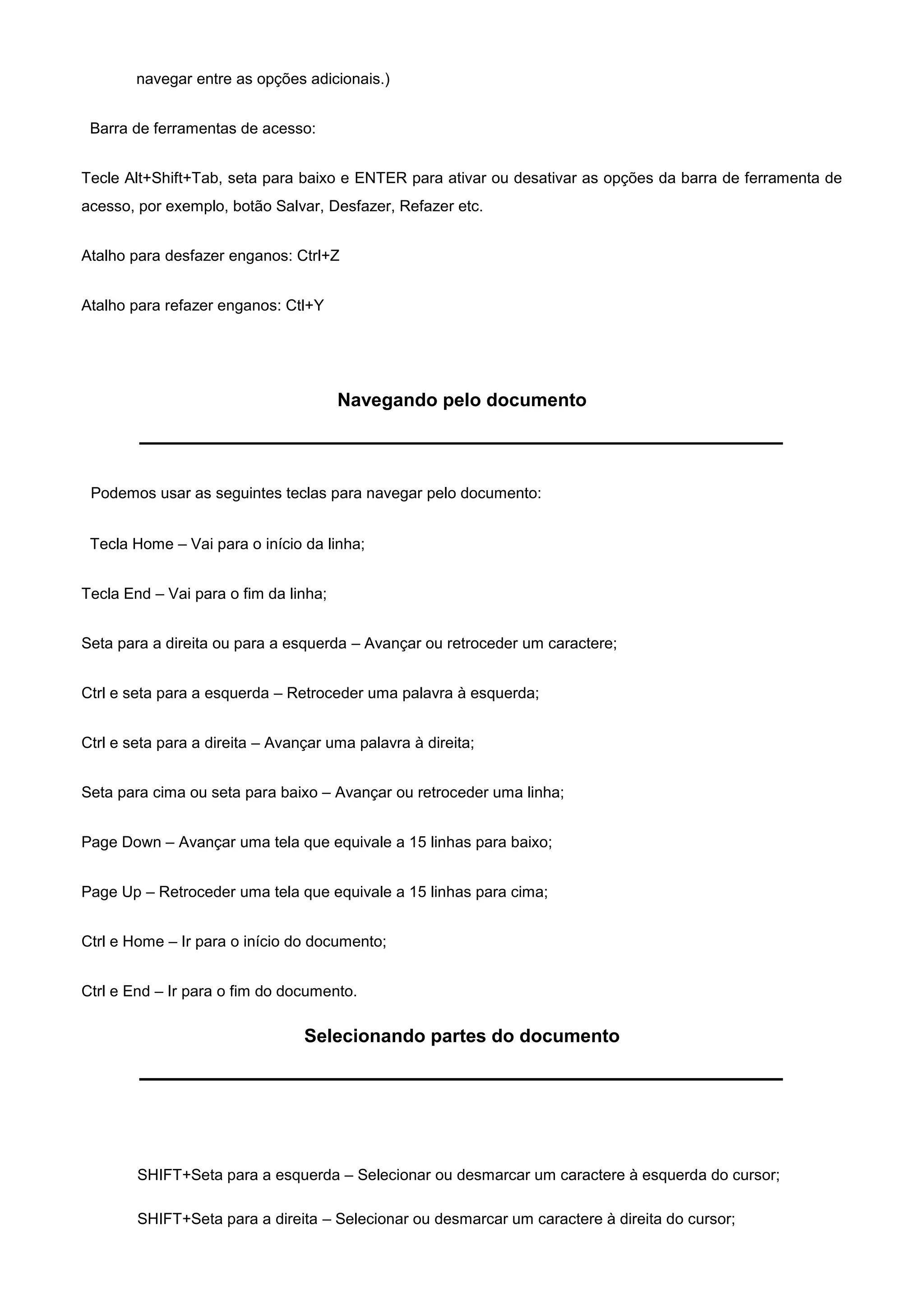navegar entre as opções adicionais.)


 Barra de ferramentas de acesso:


Tecle Alt+Shift+Tab, seta para baixo e ENTER para ativar ou desativar as opções da barra de ferramenta de
acesso, por exemplo, botão Salvar, Desfazer, Refazer etc.


Atalho para desfazer enganos: Ctrl+Z


Atalho para refazer enganos: Ctl+Y




                                       Navegando pelo documento



 Podemos usar as seguintes teclas para navegar pelo documento:


 Tecla Home – Vai para o início da linha;


Tecla End – Vai para o fim da linha;


Seta para a direita ou para a esquerda – Avançar ou retroceder um caractere;


Ctrl e seta para a esquerda – Retroceder uma palavra à esquerda;


Ctrl e seta para a direita – Avançar uma palavra à direita;


Seta para cima ou seta para baixo – Avançar ou retroceder uma linha;


Page Down – Avançar uma tela que equivale a 15 linhas para baixo;


Page Up – Retroceder uma tela que equivale a 15 linhas para cima;


Ctrl e Home – Ir para o início do documento;


Ctrl e End – Ir para o fim do documento.

                                 Selecionando partes do documento




        SHIFT+Seta para a esquerda – Selecionar ou desmarcar um caractere à esquerda do cursor;

        SHIFT+Seta para a direita – Selecionar ou desmarcar um caractere à direita do cursor;
 