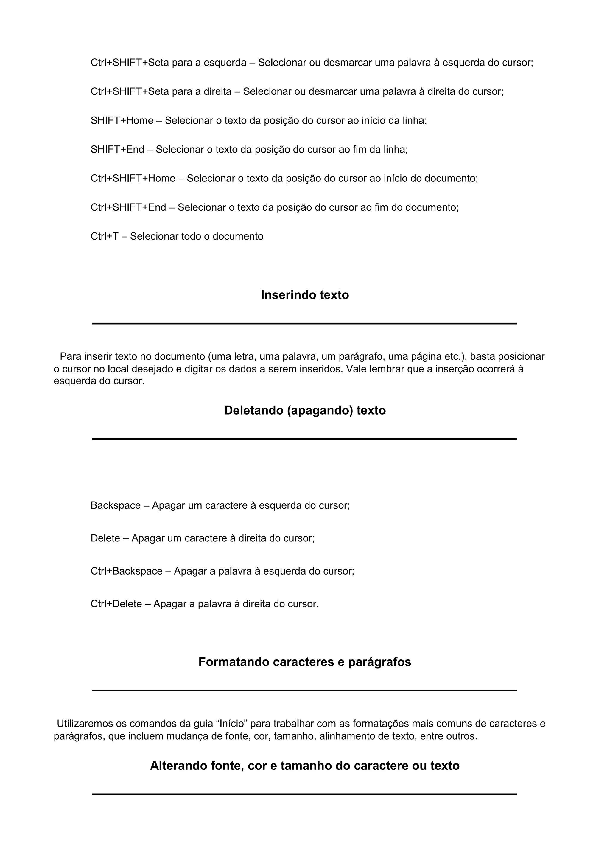 Ctrl+SHIFT+Seta para a esquerda – Selecionar ou desmarcar uma palavra à esquerda do cursor;

       Ctrl+SHIFT+Seta para a direita – Selecionar ou desmarcar uma palavra à direita do cursor;

       SHIFT+Home – Selecionar o texto da posição do cursor ao início da linha;

       SHIFT+End – Selecionar o texto da posição do cursor ao fim da linha;

       Ctrl+SHIFT+Home – Selecionar o texto da posição do cursor ao início do documento;

       Ctrl+SHIFT+End – Selecionar o texto da posição do cursor ao fim do documento;

       Ctrl+T – Selecionar todo o documento




                                             Inserindo texto



 Para inserir texto no documento (uma letra, uma palavra, um parágrafo, uma página etc.), basta posicionar
o cursor no local desejado e digitar os dados a serem inseridos. Vale lembrar que a inserção ocorrerá à
esquerda do cursor.

                                    Deletando (apagando) texto




       Backspace – Apagar um caractere à esquerda do cursor;


       Delete – Apagar um caractere à direita do cursor;


       Ctrl+Backspace – Apagar a palavra à esquerda do cursor;


       Ctrl+Delete – Apagar a palavra à direita do cursor.




                               Formatando caracteres e parágrafos



 Utilizaremos os comandos da guia “Início” para trabalhar com as formatações mais comuns de caracteres e
parágrafos, que incluem mudança de fonte, cor, tamanho, alinhamento de texto, entre outros.

                    Alterando fonte, cor e tamanho do caractere ou texto
 