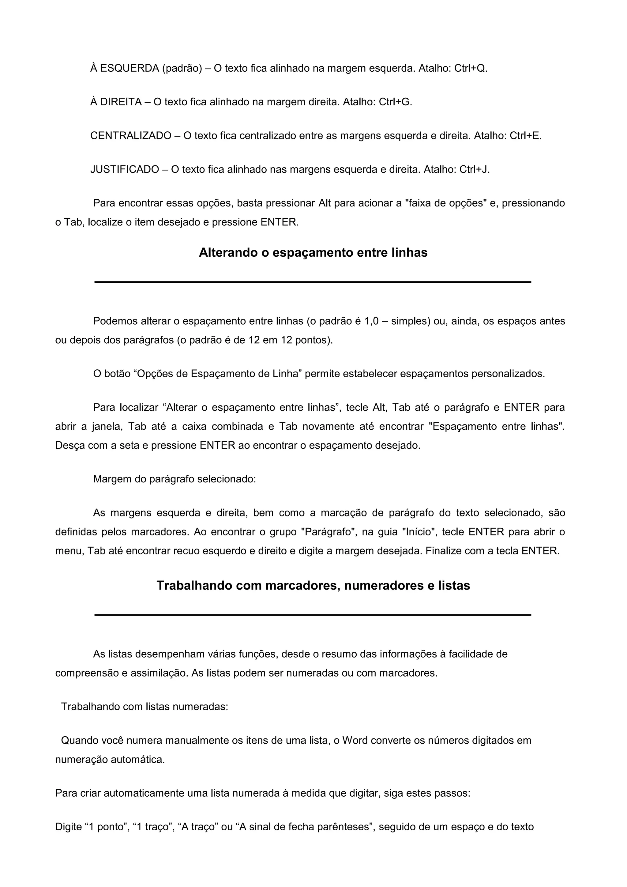 À ESQUERDA (padrão) – O texto fica alinhado na margem esquerda. Atalho: Ctrl+Q.


       À DIREITA – O texto fica alinhado na margem direita. Atalho: Ctrl+G.


       CENTRALIZADO – O texto fica centralizado entre as margens esquerda e direita. Atalho: Ctrl+E.


       JUSTIFICADO – O texto fica alinhado nas margens esquerda e direita. Atalho: Ctrl+J.


        Para encontrar essas opções, basta pressionar Alt para acionar a "faixa de opções" e, pressionando
o Tab, localize o item desejado e pressione ENTER.

                               Alterando o espaçamento entre linhas




        Podemos alterar o espaçamento entre linhas (o padrão é 1,0 – simples) ou, ainda, os espaços antes
ou depois dos parágrafos (o padrão é de 12 em 12 pontos).


        O botão “Opções de Espaçamento de Linha” permite estabelecer espaçamentos personalizados.


        Para localizar “Alterar o espaçamento entre linhas”, tecle Alt, Tab até o parágrafo e ENTER para
abrir a janela, Tab até a caixa combinada e Tab novamente até encontrar "Espaçamento entre linhas".
Desça com a seta e pressione ENTER ao encontrar o espaçamento desejado.


        Margem do parágrafo selecionado:


        As margens esquerda e direita, bem como a marcação de parágrafo do texto selecionado, são
definidas pelos marcadores. Ao encontrar o grupo "Parágrafo", na guia "Início", tecle ENTER para abrir o
menu, Tab até encontrar recuo esquerdo e direito e digite a margem desejada. Finalize com a tecla ENTER.


                     Trabalhando com marcadores, numeradores e listas




        As listas desempenham várias funções, desde o resumo das informações à facilidade de
compreensão e assimilação. As listas podem ser numeradas ou com marcadores.


 Trabalhando com listas numeradas:


 Quando você numera manualmente os itens de uma lista, o Word converte os números digitados em
numeração automática.


Para criar automaticamente uma lista numerada à medida que digitar, siga estes passos:


Digite “1 ponto”, “1 traço”, “A traço” ou “A sinal de fecha parênteses”, seguido de um espaço e do texto
 