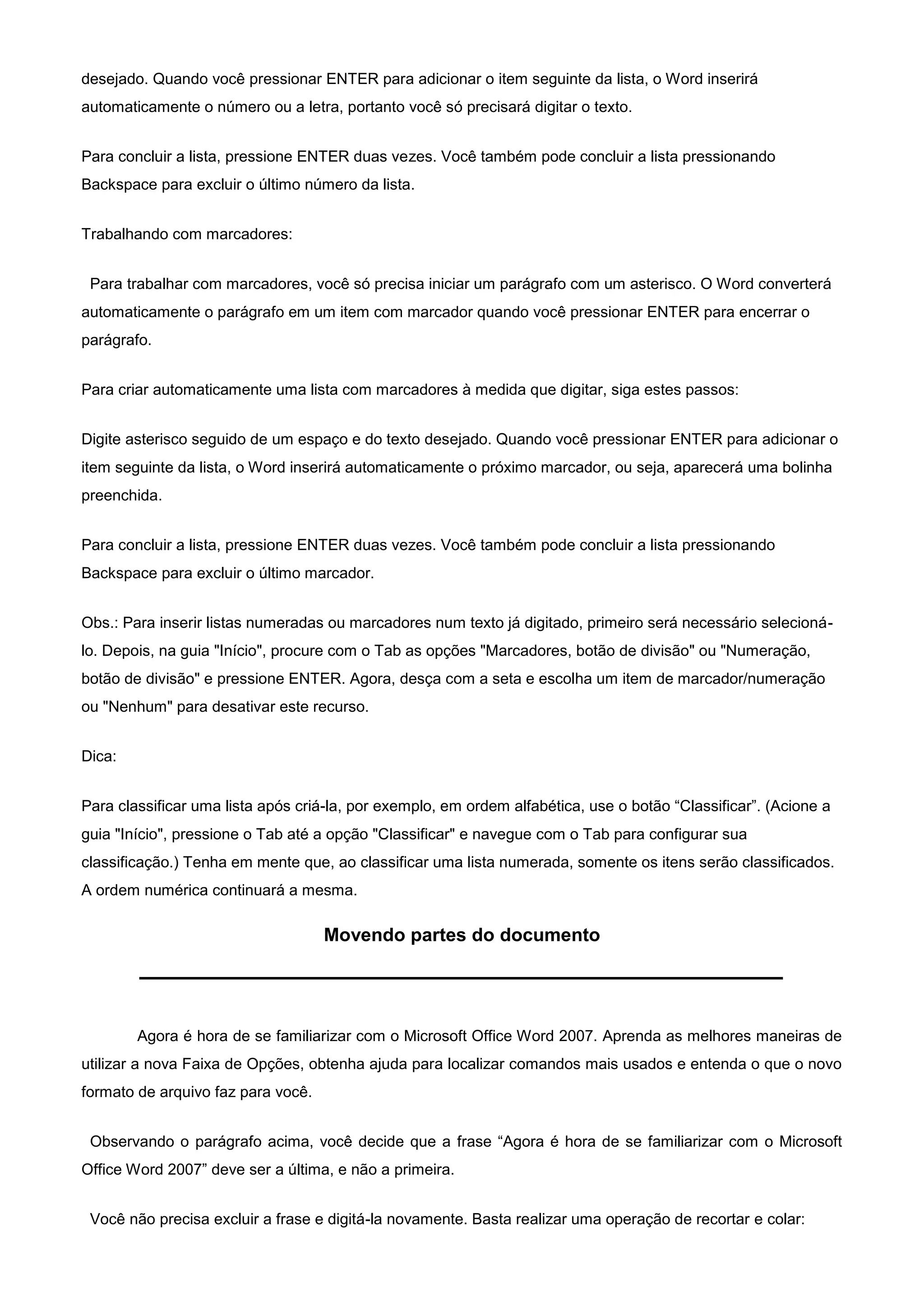 desejado. Quando você pressionar ENTER para adicionar o item seguinte da lista, o Word inserirá
automaticamente o número ou a letra, portanto você só precisará digitar o texto.


Para concluir a lista, pressione ENTER duas vezes. Você também pode concluir a lista pressionando
Backspace para excluir o último número da lista.


Trabalhando com marcadores:


 Para trabalhar com marcadores, você só precisa iniciar um parágrafo com um asterisco. O Word converterá
automaticamente o parágrafo em um item com marcador quando você pressionar ENTER para encerrar o
parágrafo.


Para criar automaticamente uma lista com marcadores à medida que digitar, siga estes passos:


Digite asterisco seguido de um espaço e do texto desejado. Quando você pressionar ENTER para adicionar o
item seguinte da lista, o Word inserirá automaticamente o próximo marcador, ou seja, aparecerá uma bolinha
preenchida.


Para concluir a lista, pressione ENTER duas vezes. Você também pode concluir a lista pressionando
Backspace para excluir o último marcador.


Obs.: Para inserir listas numeradas ou marcadores num texto já digitado, primeiro será necessário selecioná-
lo. Depois, na guia "Início", procure com o Tab as opções "Marcadores, botão de divisão" ou "Numeração,
botão de divisão" e pressione ENTER. Agora, desça com a seta e escolha um item de marcador/numeração
ou "Nenhum" para desativar este recurso.


Dica:


Para classificar uma lista após criá-la, por exemplo, em ordem alfabética, use o botão “Classificar”. (Acione a
guia "Início", pressione o Tab até a opção "Classificar" e navegue com o Tab para configurar sua
classificação.) Tenha em mente que, ao classificar uma lista numerada, somente os itens serão classificados.
A ordem numérica continuará a mesma.

                                    Movendo partes do documento




        Agora é hora de se familiarizar com o Microsoft Office Word 2007. Aprenda as melhores maneiras de
utilizar a nova Faixa de Opções, obtenha ajuda para localizar comandos mais usados e entenda o que o novo
formato de arquivo faz para você.


 Observando o parágrafo acima, você decide que a frase “Agora é hora de se familiarizar com o Microsoft
Office Word 2007” deve ser a última, e não a primeira.


 Você não precisa excluir a frase e digitá-la novamente. Basta realizar uma operação de recortar e colar:
 