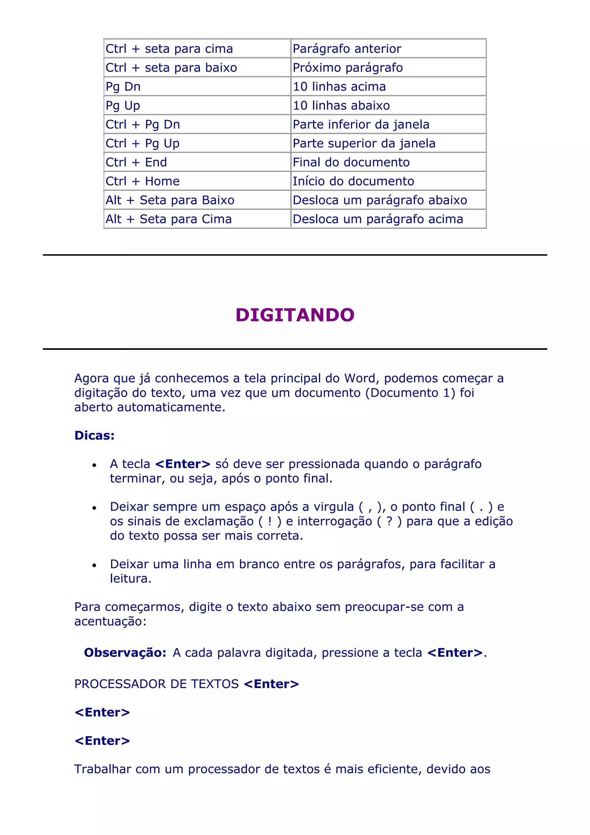 Ctrl + seta para cima         Parágrafo anterior
     Ctrl + seta para baixo        Próximo parágrafo
     Pg Dn                         10 linhas acima
     Pg Up                         10 linhas abaixo
     Ctrl + Pg Dn                  Parte inferior da janela
     Ctrl + Pg Up                  Parte superior da janela
     Ctrl + End                    Final do documento
     Ctrl + Home                   Início do documento
     Alt + Seta para Baixo         Desloca um parágrafo abaixo
     Alt + Seta para Cima          Desloca um parágrafo acima




                             DIGITANDO


Agora que já conhecemos a tela principal do Word, podemos começar a
digitação do texto, uma vez que um documento (Documento 1) foi
aberto automaticamente.

Dicas:

     A tecla <Enter> só deve ser pressionada quando o parágrafo
     terminar, ou seja, após o ponto final.

     Deixar sempre um espaço após a virgula ( , ), o ponto final ( . ) e
     os sinais de exclamação ( ! ) e interrogação ( ? ) para que a edição
     do texto possa ser mais correta.

     Deixar uma linha em branco entre os parágrafos, para facilitar a
     leitura.

Para começarmos, digite o texto abaixo sem preocupar-se com a
acentuação:

 Observação: A cada palavra digitada, pressione a tecla <Enter>.

PROCESSADOR DE TEXTOS <Enter>

<Enter>

<Enter>

Trabalhar com um processador de textos é mais eficiente, devido aos
 