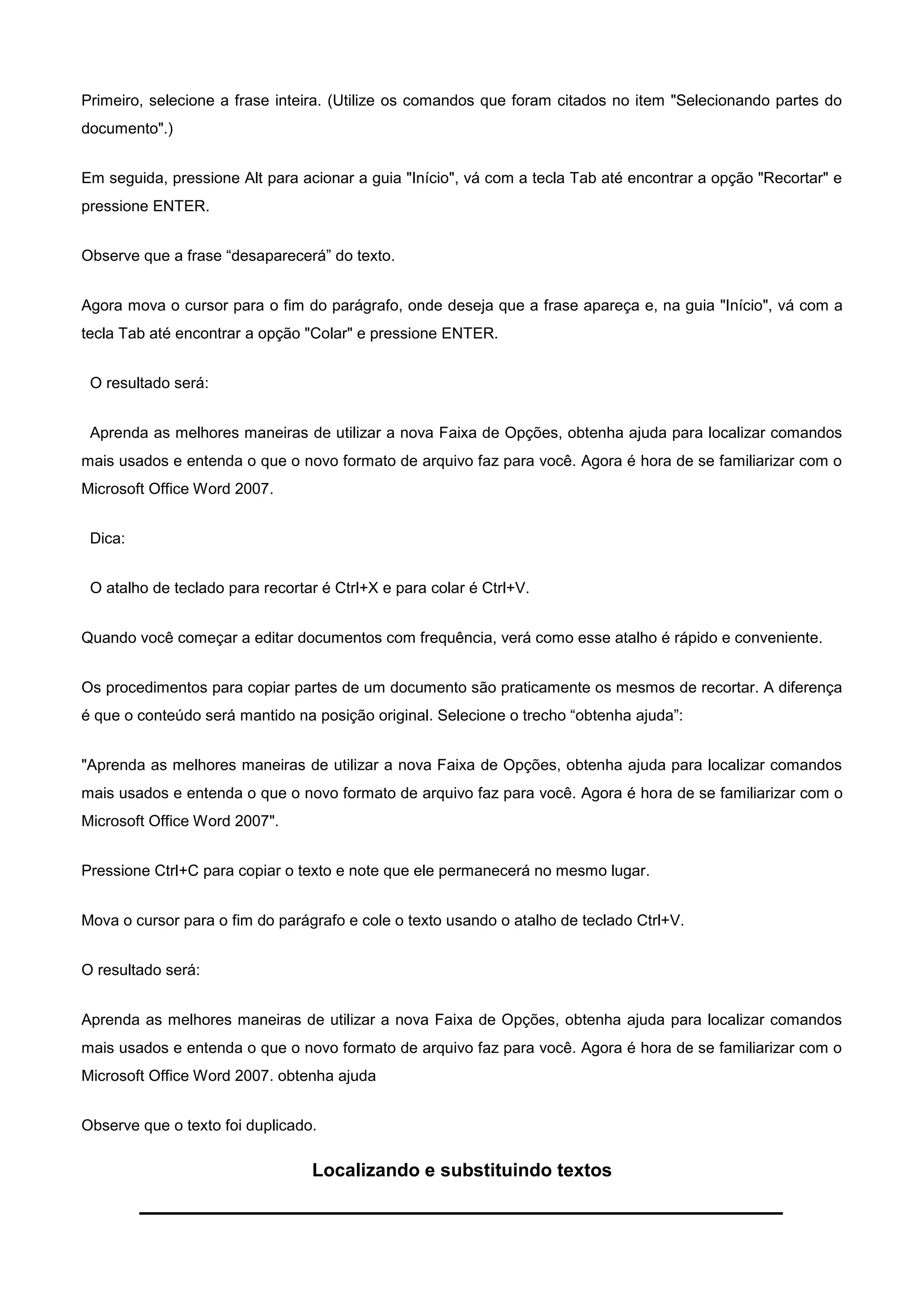 Primeiro, selecione a frase inteira. (Utilize os comandos que foram citados no item "Selecionando partes do
documento".)


Em seguida, pressione Alt para acionar a guia "Início", vá com a tecla Tab até encontrar a opção "Recortar" e
pressione ENTER.


Observe que a frase “desaparecerá” do texto.


Agora mova o cursor para o fim do parágrafo, onde deseja que a frase apareça e, na guia "Início", vá com a
tecla Tab até encontrar a opção "Colar" e pressione ENTER.


 O resultado será:


 Aprenda as melhores maneiras de utilizar a nova Faixa de Opções, obtenha ajuda para localizar comandos
mais usados e entenda o que o novo formato de arquivo faz para você. Agora é hora de se familiarizar com o
Microsoft Office Word 2007.


 Dica:


 O atalho de teclado para recortar é Ctrl+X e para colar é Ctrl+V.


Quando você começar a editar documentos com frequência, verá como esse atalho é rápido e conveniente.


Os procedimentos para copiar partes de um documento são praticamente os mesmos de recortar. A diferença
é que o conteúdo será mantido na posição original. Selecione o trecho “obtenha ajuda”:


"Aprenda as melhores maneiras de utilizar a nova Faixa de Opções, obtenha ajuda para localizar comandos
mais usados e entenda o que o novo formato de arquivo faz para você. Agora é hora de se familiarizar com o
Microsoft Office Word 2007".


Pressione Ctrl+C para copiar o texto e note que ele permanecerá no mesmo lugar.


Mova o cursor para o fim do parágrafo e cole o texto usando o atalho de teclado Ctrl+V.


O resultado será:


Aprenda as melhores maneiras de utilizar a nova Faixa de Opções, obtenha ajuda para localizar comandos
mais usados e entenda o que o novo formato de arquivo faz para você. Agora é hora de se familiarizar com o
Microsoft Office Word 2007. obtenha ajuda


Observe que o texto foi duplicado.

                                 Localizando e substituindo textos
 