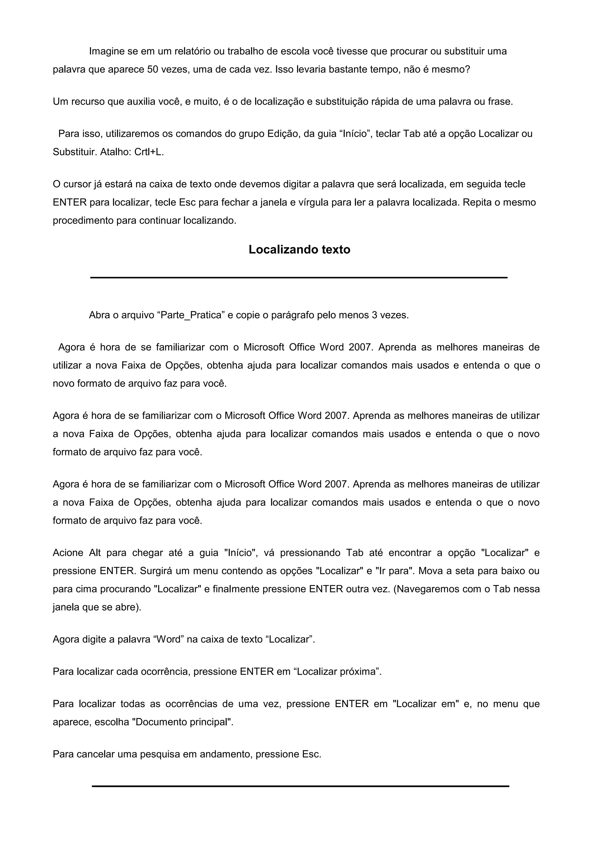 Imagine se em um relatório ou trabalho de escola você tivesse que procurar ou substituir uma
palavra que aparece 50 vezes, uma de cada vez. Isso levaria bastante tempo, não é mesmo?


Um recurso que auxilia você, e muito, é o de localização e substituição rápida de uma palavra ou frase.


 Para isso, utilizaremos os comandos do grupo Edição, da guia “Início”, teclar Tab até a opção Localizar ou
Substituir. Atalho: Crtl+L.


O cursor já estará na caixa de texto onde devemos digitar a palavra que será localizada, em seguida tecle
ENTER para localizar, tecle Esc para fechar a janela e vírgula para ler a palavra localizada. Repita o mesmo
procedimento para continuar localizando.

                                            Localizando texto




        Abra o arquivo “Parte_Pratica” e copie o parágrafo pelo menos 3 vezes.


 Agora é hora de se familiarizar com o Microsoft Office Word 2007. Aprenda as melhores maneiras de
utilizar a nova Faixa de Opções, obtenha ajuda para localizar comandos mais usados e entenda o que o
novo formato de arquivo faz para você.


Agora é hora de se familiarizar com o Microsoft Office Word 2007. Aprenda as melhores maneiras de utilizar
a nova Faixa de Opções, obtenha ajuda para localizar comandos mais usados e entenda o que o novo
formato de arquivo faz para você.


Agora é hora de se familiarizar com o Microsoft Office Word 2007. Aprenda as melhores maneiras de utilizar
a nova Faixa de Opções, obtenha ajuda para localizar comandos mais usados e entenda o que o novo
formato de arquivo faz para você.


Acione Alt para chegar até a guia "Início", vá pressionando Tab até encontrar a opção "Localizar" e
pressione ENTER. Surgirá um menu contendo as opções "Localizar" e "Ir para". Mova a seta para baixo ou
para cima procurando "Localizar" e finalmente pressione ENTER outra vez. (Navegaremos com o Tab nessa
janela que se abre).


Agora digite a palavra “Word” na caixa de texto “Localizar”.


Para localizar cada ocorrência, pressione ENTER em “Localizar próxima”.


Para localizar todas as ocorrências de uma vez, pressione ENTER em "Localizar em" e, no menu que
aparece, escolha "Documento principal".


Para cancelar uma pesquisa em andamento, pressione Esc.
 