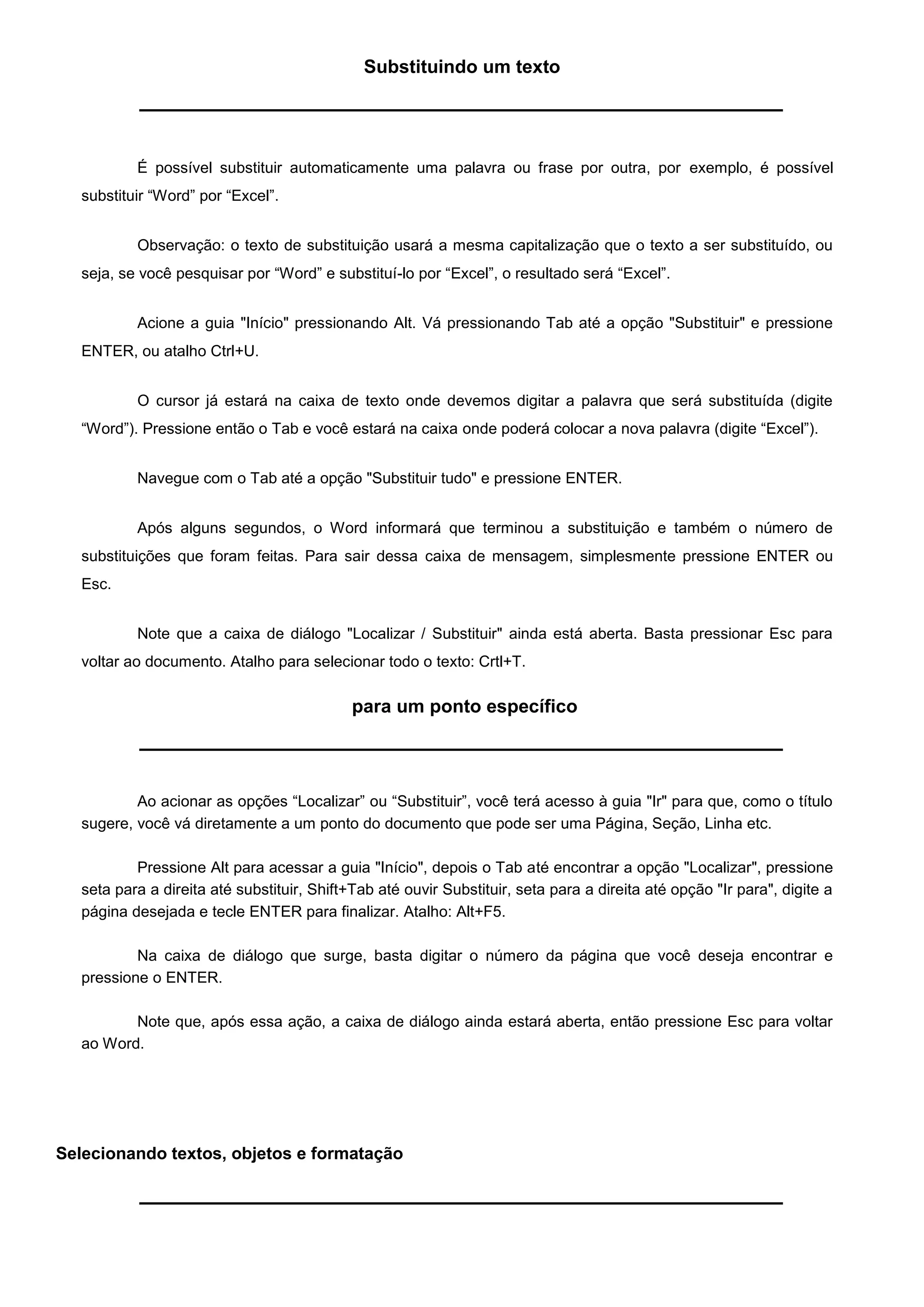 Substituindo um texto




           É possível substituir automaticamente uma palavra ou frase por outra, por exemplo, é possível
   substituir “Word” por “Excel”.


           Observação: o texto de substituição usará a mesma capitalização que o texto a ser substituído, ou
   seja, se você pesquisar por “Word” e substituí-lo por “Excel”, o resultado será “Excel”.


           Acione a guia "Início" pressionando Alt. Vá pressionando Tab até a opção "Substituir" e pressione
   ENTER, ou atalho Ctrl+U.


           O cursor já estará na caixa de texto onde devemos digitar a palavra que será substituída (digite
   “Word”). Pressione então o Tab e você estará na caixa onde poderá colocar a nova palavra (digite “Excel”).


           Navegue com o Tab até a opção "Substituir tudo" e pressione ENTER.


           Após alguns segundos, o Word informará que terminou a substituição e também o número de
   substituições que foram feitas. Para sair dessa caixa de mensagem, simplesmente pressione ENTER ou
   Esc.


           Note que a caixa de diálogo "Localizar / Substituir" ainda está aberta. Basta pressionar Esc para
   voltar ao documento. Atalho para selecionar todo o texto: Crtl+T.

                                             para um ponto específico




           Ao acionar as opções “Localizar” ou “Substituir”, você terá acesso à guia "Ir" para que, como o título
   sugere, você vá diretamente a um ponto do documento que pode ser uma Página, Seção, Linha etc.

           Pressione Alt para acessar a guia "Início", depois o Tab até encontrar a opção "Localizar", pressione
   seta para a direita até substituir, Shift+Tab até ouvir Substituir, seta para a direita até opção "Ir para", digite a
   página desejada e tecle ENTER para finalizar. Atalho: Alt+F5.

           Na caixa de diálogo que surge, basta digitar o número da página que você deseja encontrar e
   pressione o ENTER.

          Note que, após essa ação, a caixa de diálogo ainda estará aberta, então pressione Esc para voltar
   ao Word.




Selecionando textos, objetos e formatação
 