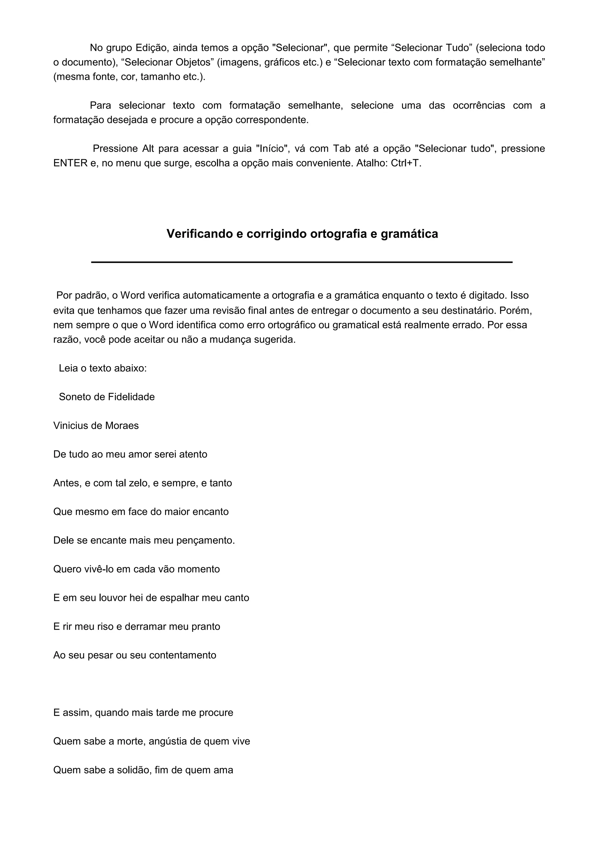 No grupo Edição, ainda temos a opção "Selecionar", que permite “Selecionar Tudo” (seleciona todo
o documento), “Selecionar Objetos” (imagens, gráficos etc.) e “Selecionar texto com formatação semelhante”
(mesma fonte, cor, tamanho etc.).

       Para selecionar texto com formatação semelhante, selecione uma das ocorrências com a
formatação desejada e procure a opção correspondente.

      Pressione Alt para acessar a guia "Início", vá com Tab até a opção "Selecionar tudo", pressione
ENTER e, no menu que surge, escolha a opção mais conveniente. Atalho: Ctrl+T.




                         Verificando e corrigindo ortografia e gramática



Por padrão, o Word verifica automaticamente a ortografia e a gramática enquanto o texto é digitado. Isso
evita que tenhamos que fazer uma revisão final antes de entregar o documento a seu destinatário. Porém,
nem sempre o que o Word identifica como erro ortográfico ou gramatical está realmente errado. Por essa
razão, você pode aceitar ou não a mudança sugerida.

 Leia o texto abaixo:

 Soneto de Fidelidade

Vinicius de Moraes

De tudo ao meu amor serei atento

Antes, e com tal zelo, e sempre, e tanto

Que mesmo em face do maior encanto

Dele se encante mais meu pençamento.

Quero vivê-lo em cada vão momento

E em seu louvor hei de espalhar meu canto

E rir meu riso e derramar meu pranto

Ao seu pesar ou seu contentamento




E assim, quando mais tarde me procure

Quem sabe a morte, angústia de quem vive

Quem sabe a solidão, fim de quem ama
 