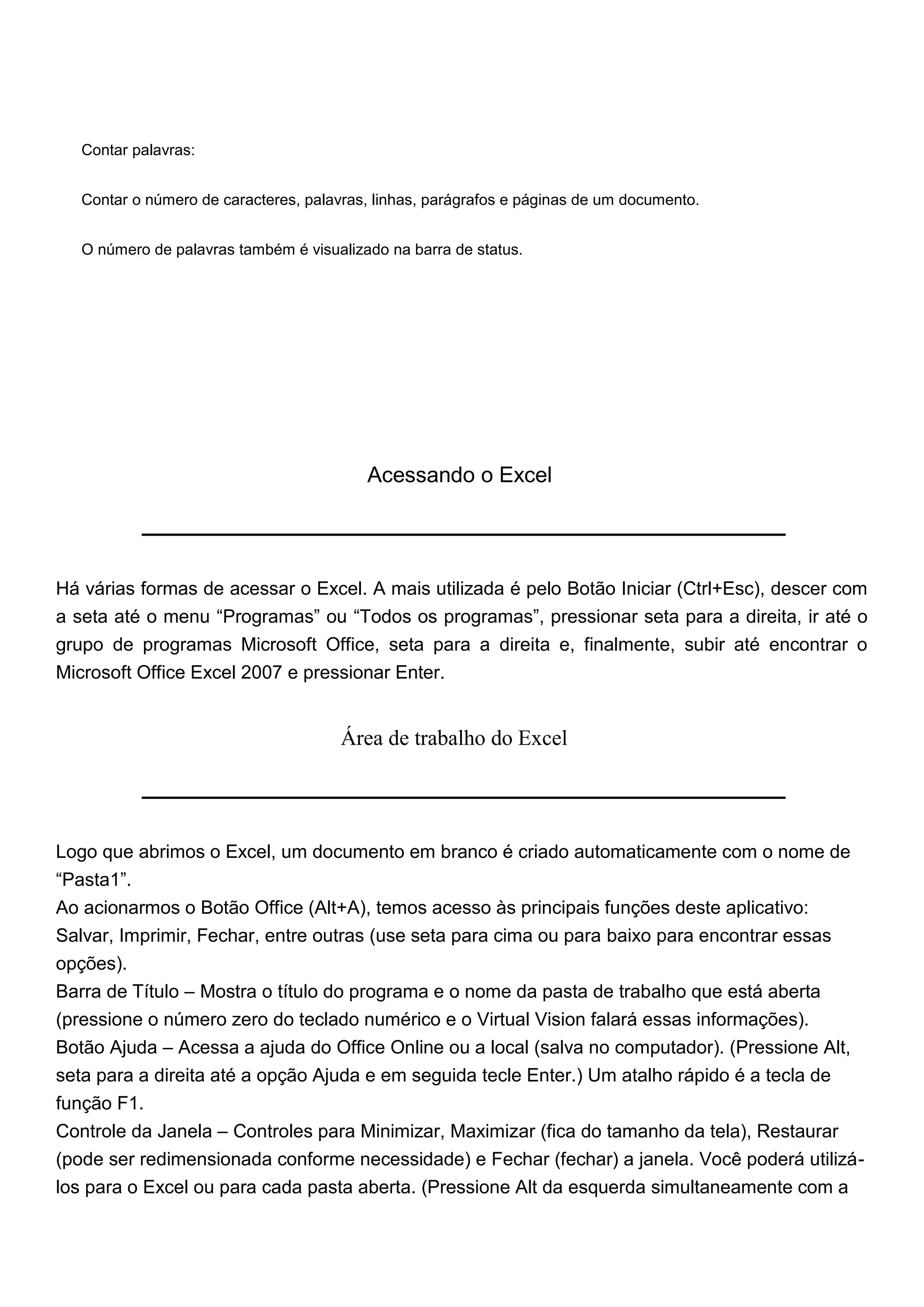 Contar palavras:


   Contar o número de caracteres, palavras, linhas, parágrafos e páginas de um documento.


   O número de palavras também é visualizado na barra de status.




                                          Acessando o Excel




Há várias formas de acessar o Excel. A mais utilizada é pelo Botão Iniciar (Ctrl+Esc), descer com
a seta até o menu “Programas” ou “Todos os programas”, pressionar seta para a direita, ir até o
grupo de programas Microsoft Office, seta para a direita e, finalmente, subir até encontrar o
Microsoft Office Excel 2007 e pressionar Enter.


                                       Área de trabalho do Excel




Logo que abrimos o Excel, um documento em branco é criado automaticamente com o nome de
“Pasta1”.
Ao acionarmos o Botão Office (Alt+A), temos acesso às principais funções deste aplicativo:
Salvar, Imprimir, Fechar, entre outras (use seta para cima ou para baixo para encontrar essas
opções).
Barra de Título – Mostra o título do programa e o nome da pasta de trabalho que está aberta
(pressione o número zero do teclado numérico e o Virtual Vision falará essas informações).
Botão Ajuda – Acessa a ajuda do Office Online ou a local (salva no computador). (Pressione Alt,
seta para a direita até a opção Ajuda e em seguida tecle Enter.) Um atalho rápido é a tecla de
função F1.
Controle da Janela – Controles para Minimizar, Maximizar (fica do tamanho da tela), Restaurar
(pode ser redimensionada conforme necessidade) e Fechar (fechar) a janela. Você poderá utilizá-
los para o Excel ou para cada pasta aberta. (Pressione Alt da esquerda simultaneamente com a
 