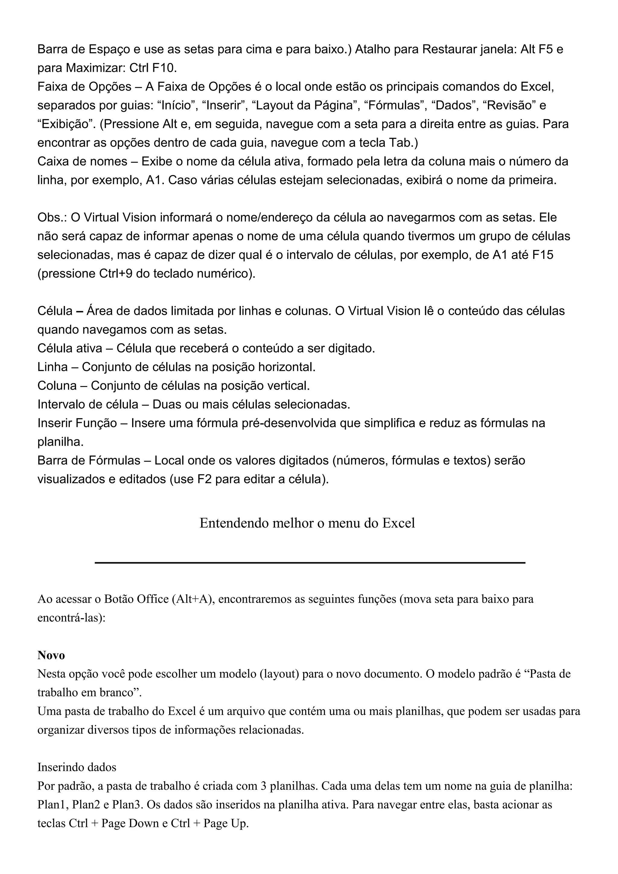 Barra de Espaço e use as setas para cima e para baixo.) Atalho para Restaurar janela: Alt F5 e
para Maximizar: Ctrl F10.
Faixa de Opções – A Faixa de Opções é o local onde estão os principais comandos do Excel,
separados por guias: “Início”, “Inserir”, “Layout da Página”, “Fórmulas”, “Dados”, “Revisão” e
“Exibição”. (Pressione Alt e, em seguida, navegue com a seta para a direita entre as guias. Para
encontrar as opções dentro de cada guia, navegue com a tecla Tab.)
Caixa de nomes – Exibe o nome da célula ativa, formado pela letra da coluna mais o número da
linha, por exemplo, A1. Caso várias células estejam selecionadas, exibirá o nome da primeira.


Obs.: O Virtual Vision informará o nome/endereço da célula ao navegarmos com as setas. Ele
não será capaz de informar apenas o nome de uma célula quando tivermos um grupo de células
selecionadas, mas é capaz de dizer qual é o intervalo de células, por exemplo, de A1 até F15
(pressione Ctrl+9 do teclado numérico).


Célula – Área de dados limitada por linhas e colunas. O Virtual Vision lê o conteúdo das células
quando navegamos com as setas.
Célula ativa – Célula que receberá o conteúdo a ser digitado.
Linha – Conjunto de células na posição horizontal.
Coluna – Conjunto de células na posição vertical.
Intervalo de célula – Duas ou mais células selecionadas.
Inserir Função – Insere uma fórmula pré-desenvolvida que simplifica e reduz as fórmulas na
planilha.
Barra de Fórmulas – Local onde os valores digitados (números, fórmulas e textos) serão
visualizados e editados (use F2 para editar a célula).


                                Entendendo melhor o menu do Excel




Ao acessar o Botão Office (Alt+A), encontraremos as seguintes funções (mova seta para baixo para
encontrá-las):


Novo
Nesta opção você pode escolher um modelo (layout) para o novo documento. O modelo padrão é “Pasta de
trabalho em branco”.
Uma pasta de trabalho do Excel é um arquivo que contém uma ou mais planilhas, que podem ser usadas para
organizar diversos tipos de informações relacionadas.


Inserindo dados
Por padrão, a pasta de trabalho é criada com 3 planilhas. Cada uma delas tem um nome na guia de planilha:
Plan1, Plan2 e Plan3. Os dados são inseridos na planilha ativa. Para navegar entre elas, basta acionar as
teclas Ctrl + Page Down e Ctrl + Page Up.
 