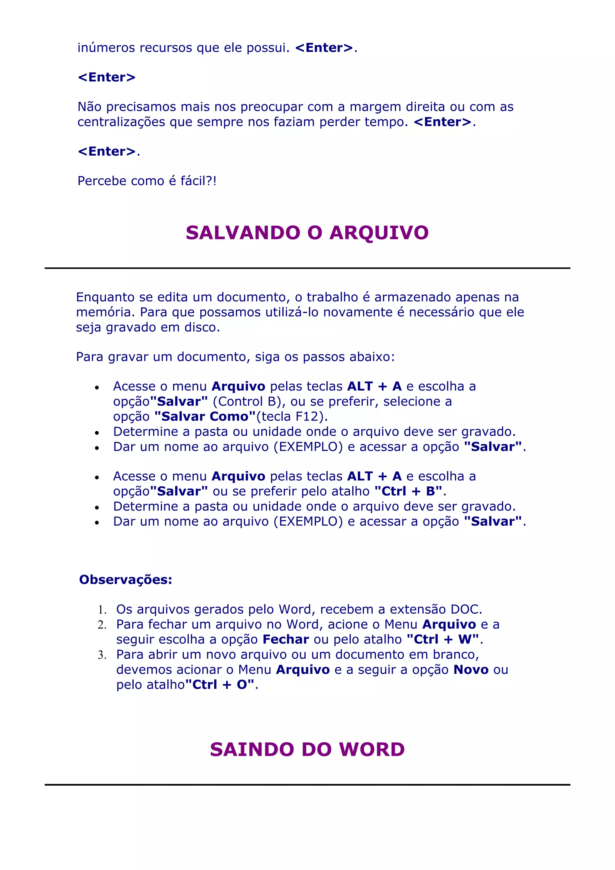 inúmeros recursos que ele possui. <Enter>.

<Enter>

Não precisamos mais nos preocupar com a margem direita ou com as
centralizações que sempre nos faziam perder tempo. <Enter>.

<Enter>.

Percebe como é fácil?!



                 SALVANDO O ARQUIVO


Enquanto se edita um documento, o trabalho é armazenado apenas na
memória. Para que possamos utilizá-lo novamente é necessário que ele
seja gravado em disco.

Para gravar um documento, siga os passos abaixo:

     Acesse o menu Arquivo pelas teclas ALT + A e escolha a
     opção"Salvar" (Control B), ou se preferir, selecione a
     opção "Salvar Como"(tecla F12).
     Determine a pasta ou unidade onde o arquivo deve ser gravado.
     Dar um nome ao arquivo (EXEMPLO) e acessar a opção "Salvar".

     Acesse o menu Arquivo pelas teclas ALT + A e escolha a
     opção"Salvar" ou se preferir pelo atalho "Ctrl + B".
     Determine a pasta ou unidade onde o arquivo deve ser gravado.
     Dar um nome ao arquivo (EXEMPLO) e acessar a opção "Salvar".



Observações:

   1. Os arquivos gerados pelo Word, recebem a extensão DOC.
   2. Para fechar um arquivo no Word, acione o Menu Arquivo e a
      seguir escolha a opção Fechar ou pelo atalho "Ctrl + W".
   3. Para abrir um novo arquivo ou um documento em branco,
      devemos acionar o Menu Arquivo e a seguir a opção Novo ou
      pelo atalho"Ctrl + O".




                    SAINDO DO WORD
 