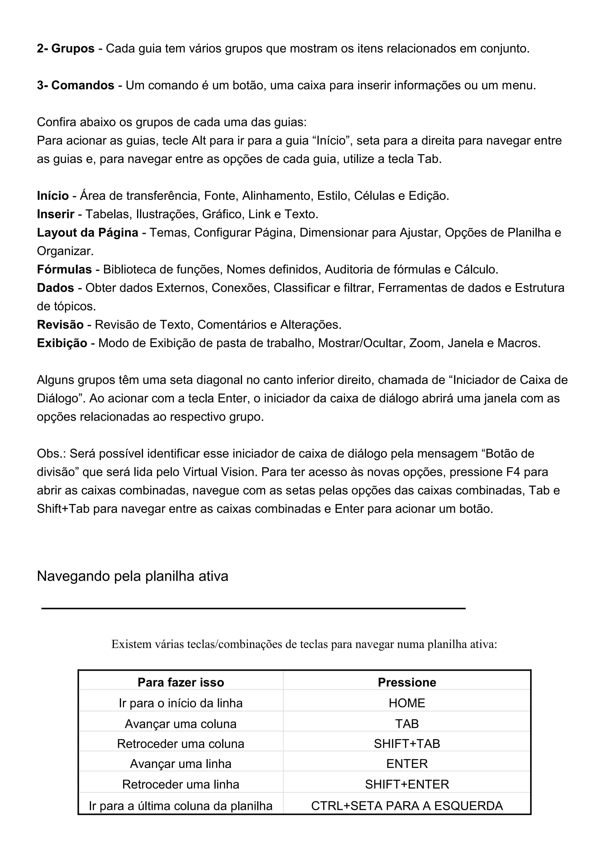 2- Grupos - Cada guia tem vários grupos que mostram os itens relacionados em conjunto.


3- Comandos - Um comando é um botão, uma caixa para inserir informações ou um menu.


Confira abaixo os grupos de cada uma das guias:
Para acionar as guias, tecle Alt para ir para a guia “Início”, seta para a direita para navegar entre
as guias e, para navegar entre as opções de cada guia, utilize a tecla Tab.


Início - Área de transferência, Fonte, Alinhamento, Estilo, Células e Edição.
Inserir - Tabelas, Ilustrações, Gráfico, Link e Texto.
Layout da Página - Temas, Configurar Página, Dimensionar para Ajustar, Opções de Planilha e
Organizar.
Fórmulas - Biblioteca de funções, Nomes definidos, Auditoria de fórmulas e Cálculo.
Dados - Obter dados Externos, Conexões, Classificar e filtrar, Ferramentas de dados e Estrutura
de tópicos.
Revisão - Revisão de Texto, Comentários e Alterações.
Exibição - Modo de Exibição de pasta de trabalho, Mostrar/Ocultar, Zoom, Janela e Macros.


Alguns grupos têm uma seta diagonal no canto inferior direito, chamada de “Iniciador de Caixa de
Diálogo”. Ao acionar com a tecla Enter, o iniciador da caixa de diálogo abrirá uma janela com as
opções relacionadas ao respectivo grupo.


Obs.: Será possível identificar esse iniciador de caixa de diálogo pela mensagem “Botão de
divisão” que será lida pelo Virtual Vision. Para ter acesso às novas opções, pressione F4 para
abrir as caixas combinadas, navegue com as setas pelas opções das caixas combinadas, Tab e
Shift+Tab para navegar entre as caixas combinadas e Enter para acionar um botão.




Navegando pela planilha ativa



              Existem várias teclas/combinações de teclas para navegar numa planilha ativa:


                   Para fazer isso                                 Pressione
               Ir para o início da linha                             HOME
                Avançar uma coluna                                    TAB
               Retroceder uma coluna                              SHIFT+TAB
                 Avançar uma linha                                  ENTER
                Retroceder uma linha                            SHIFT+ENTER
         Ir para a última coluna da planilha         CTRL+SETA PARA A ESQUERDA
 