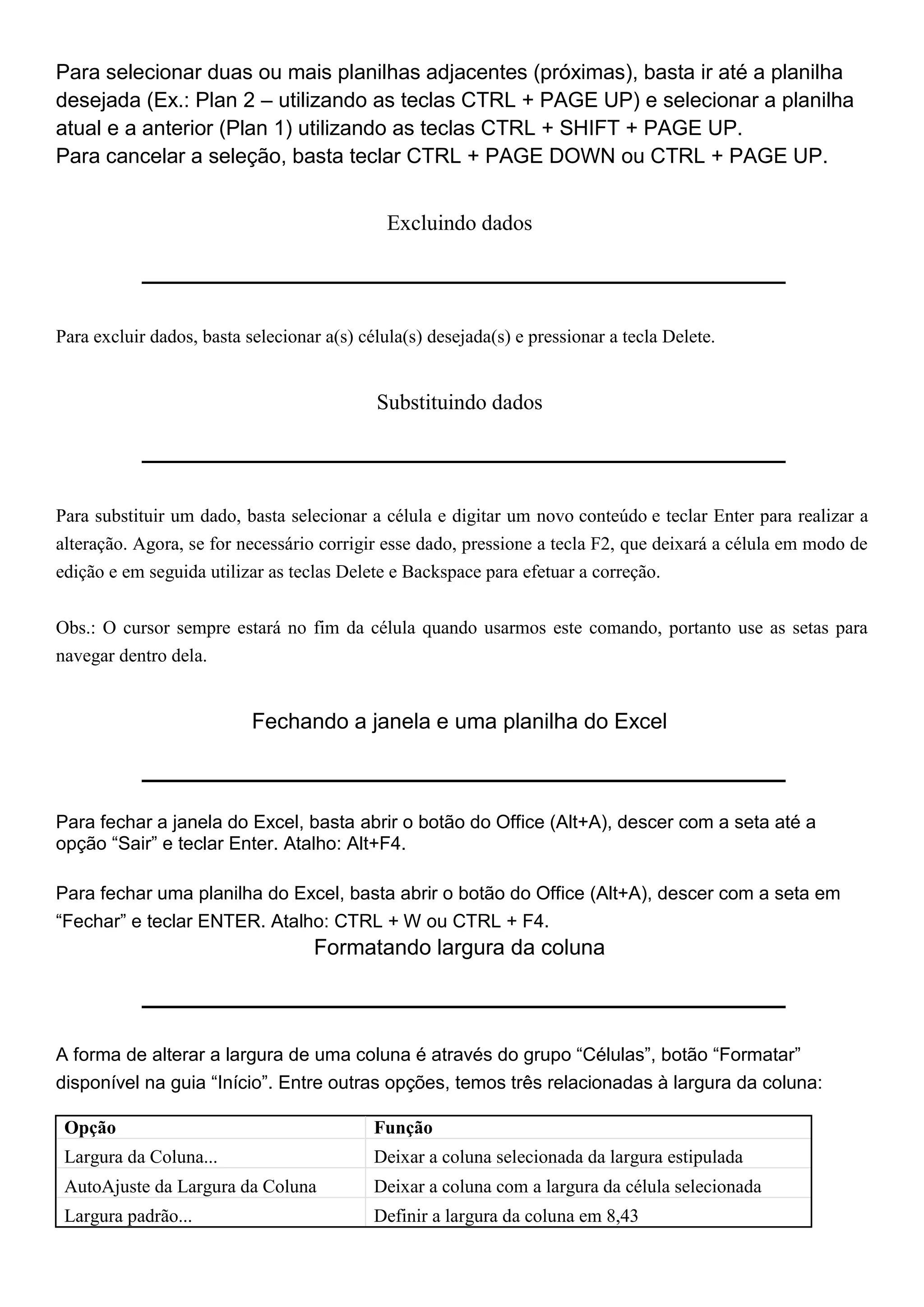 Para selecionar duas ou mais planilhas adjacentes (próximas), basta ir até a planilha
desejada (Ex.: Plan 2 – utilizando as teclas CTRL + PAGE UP) e selecionar a planilha
atual e a anterior (Plan 1) utilizando as teclas CTRL + SHIFT + PAGE UP.
Para cancelar a seleção, basta teclar CTRL + PAGE DOWN ou CTRL + PAGE UP.


                                              Excluindo dados




Para excluir dados, basta selecionar a(s) célula(s) desejada(s) e pressionar a tecla Delete.


                                            Substituindo dados




Para substituir um dado, basta selecionar a célula e digitar um novo conteúdo e teclar Enter para realizar a
alteração. Agora, se for necessário corrigir esse dado, pressione a tecla F2, que deixará a célula em modo de
edição e em seguida utilizar as teclas Delete e Backspace para efetuar a correção.


Obs.: O cursor sempre estará no fim da célula quando usarmos este comando, portanto use as setas para
navegar dentro dela.


                           Fechando a janela e uma planilha do Excel



Para fechar a janela do Excel, basta abrir o botão do Office (Alt+A), descer com a seta até a
opção “Sair” e teclar Enter. Atalho: Alt+F4.

Para fechar uma planilha do Excel, basta abrir o botão do Office (Alt+A), descer com a seta em
“Fechar” e teclar ENTER. Atalho: CTRL + W ou CTRL + F4.
                                   Formatando largura da coluna



A forma de alterar a largura de uma coluna é através do grupo “Células”, botão “Formatar”
disponível na guia “Início”. Entre outras opções, temos três relacionadas à largura da coluna:

 Opção                                      Função
 Largura da Coluna...                       Deixar a coluna selecionada da largura estipulada
 AutoAjuste da Largura da Coluna            Deixar a coluna com a largura da célula selecionada
 Largura padrão...                          Definir a largura da coluna em 8,43
 