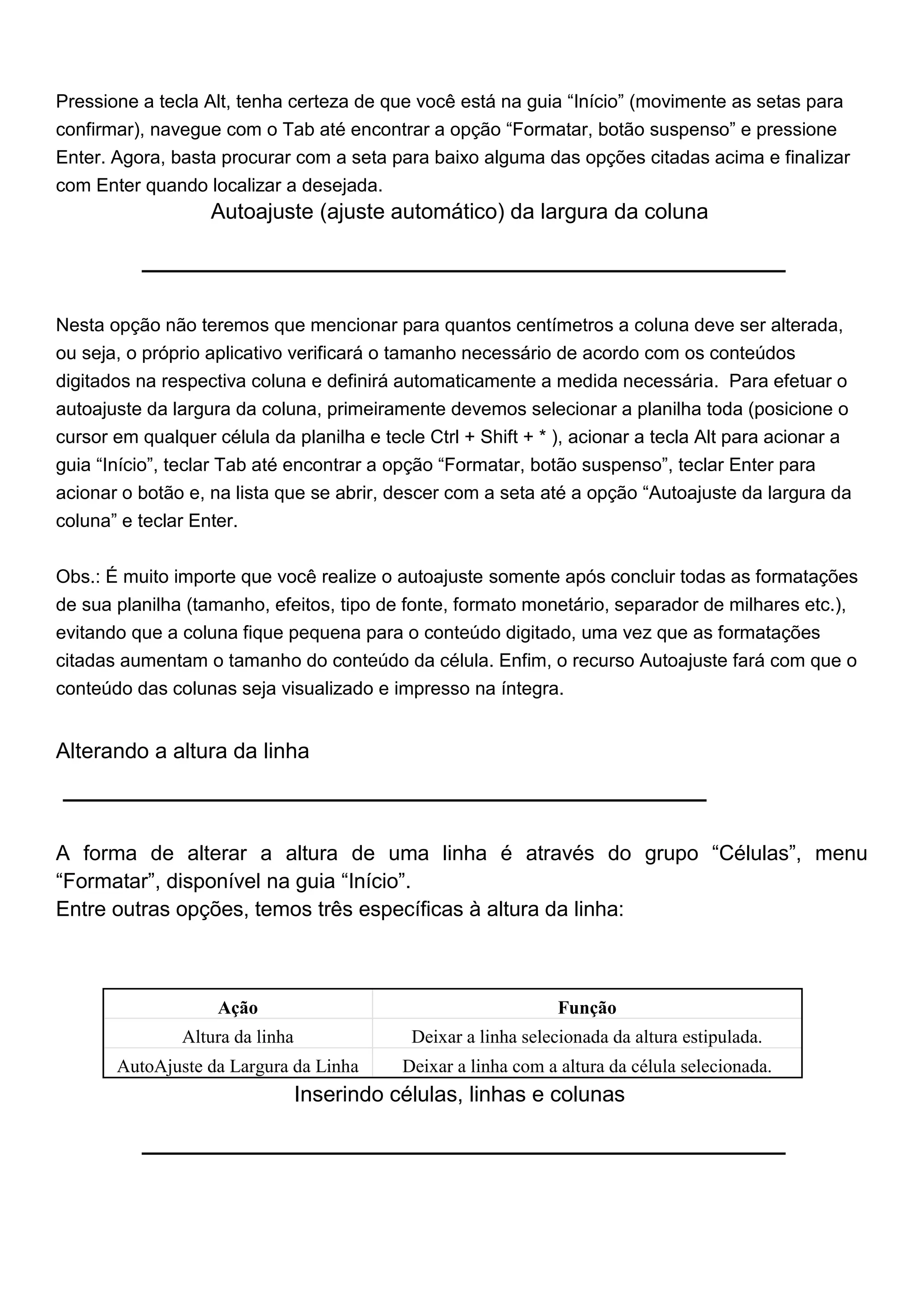 Pressione a tecla Alt, tenha certeza de que você está na guia “Início” (movimente as setas para
confirmar), navegue com o Tab até encontrar a opção “Formatar, botão suspenso” e pressione
Enter. Agora, basta procurar com a seta para baixo alguma das opções citadas acima e finalizar
com Enter quando localizar a desejada.
                   Autoajuste (ajuste automático) da largura da coluna




Nesta opção não teremos que mencionar para quantos centímetros a coluna deve ser alterada,
ou seja, o próprio aplicativo verificará o tamanho necessário de acordo com os conteúdos
digitados na respectiva coluna e definirá automaticamente a medida necessária. Para efetuar o
autoajuste da largura da coluna, primeiramente devemos selecionar a planilha toda (posicione o
cursor em qualquer célula da planilha e tecle Ctrl + Shift + * ), acionar a tecla Alt para acionar a
guia “Início”, teclar Tab até encontrar a opção “Formatar, botão suspenso”, teclar Enter para
acionar o botão e, na lista que se abrir, descer com a seta até a opção “Autoajuste da largura da
coluna” e teclar Enter.


Obs.: É muito importe que você realize o autoajuste somente após concluir todas as formatações
de sua planilha (tamanho, efeitos, tipo de fonte, formato monetário, separador de milhares etc.),
evitando que a coluna fique pequena para o conteúdo digitado, uma vez que as formatações
citadas aumentam o tamanho do conteúdo da célula. Enfim, o recurso Autoajuste fará com que o
conteúdo das colunas seja visualizado e impresso na íntegra.


Alterando a altura da linha



A forma de alterar a altura de uma linha é através do grupo “Células”, menu
“Formatar”, disponível na guia “Início”.
Entre outras opções, temos três específicas à altura da linha:



                    Ação                                         Função
               Altura da linha               Deixar a linha selecionada da altura estipulada.
       AutoAjuste da Largura da Linha       Deixar a linha com a altura da célula selecionada.
                                 Inserindo células, linhas e colunas
 