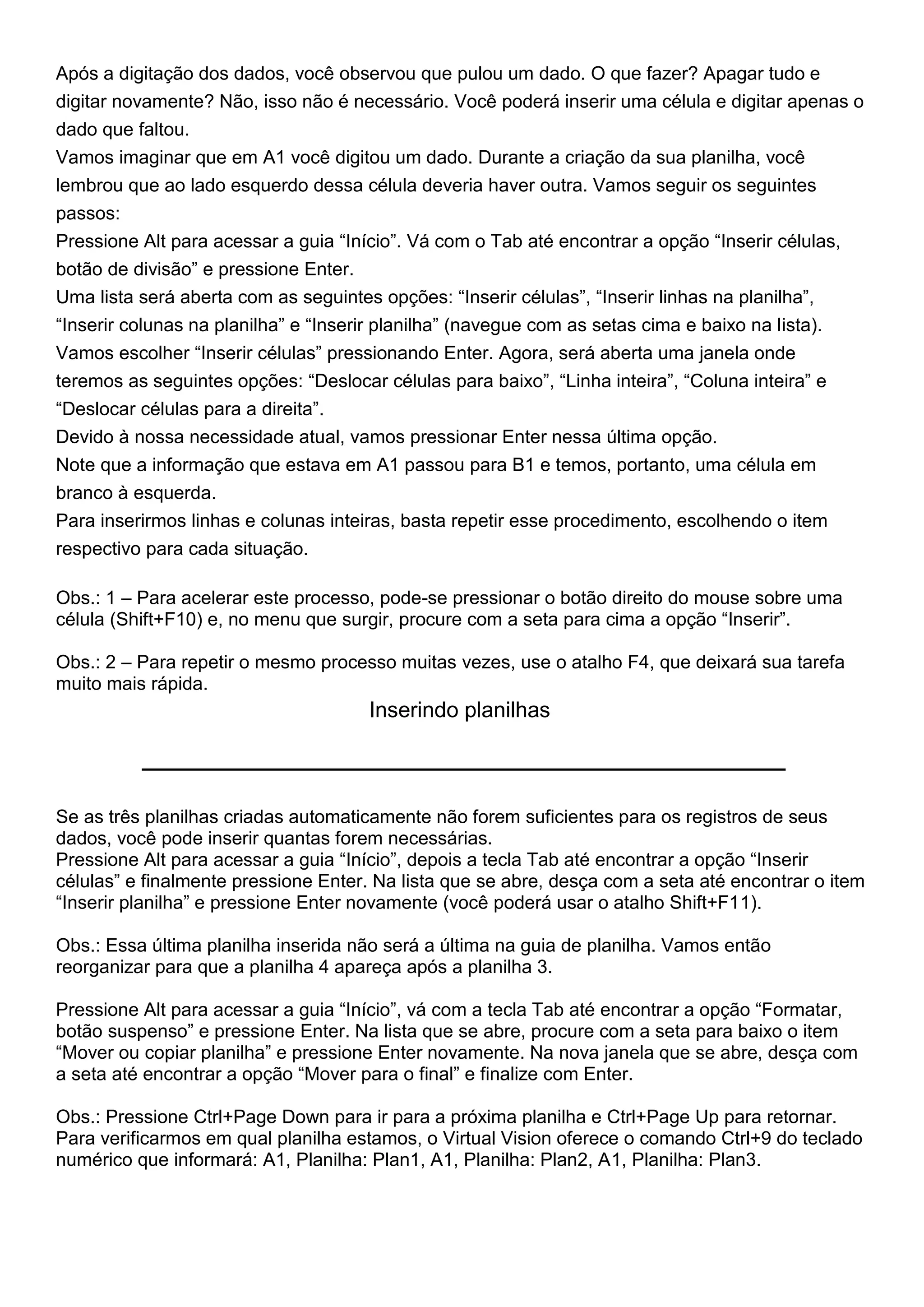 Após a digitação dos dados, você observou que pulou um dado. O que fazer? Apagar tudo e
digitar novamente? Não, isso não é necessário. Você poderá inserir uma célula e digitar apenas o
dado que faltou.
Vamos imaginar que em A1 você digitou um dado. Durante a criação da sua planilha, você
lembrou que ao lado esquerdo dessa célula deveria haver outra. Vamos seguir os seguintes
passos:
Pressione Alt para acessar a guia “Início”. Vá com o Tab até encontrar a opção “Inserir células,
botão de divisão” e pressione Enter.
Uma lista será aberta com as seguintes opções: “Inserir células”, “Inserir linhas na planilha”,
“Inserir colunas na planilha” e “Inserir planilha” (navegue com as setas cima e baixo na lista).
Vamos escolher “Inserir células” pressionando Enter. Agora, será aberta uma janela onde
teremos as seguintes opções: “Deslocar células para baixo”, “Linha inteira”, “Coluna inteira” e
“Deslocar células para a direita”.
Devido à nossa necessidade atual, vamos pressionar Enter nessa última opção.
Note que a informação que estava em A1 passou para B1 e temos, portanto, uma célula em
branco à esquerda.
Para inserirmos linhas e colunas inteiras, basta repetir esse procedimento, escolhendo o item
respectivo para cada situação.

Obs.: 1 – Para acelerar este processo, pode-se pressionar o botão direito do mouse sobre uma
célula (Shift+F10) e, no menu que surgir, procure com a seta para cima a opção “Inserir”.

Obs.: 2 – Para repetir o mesmo processo muitas vezes, use o atalho F4, que deixará sua tarefa
muito mais rápida.
                                      Inserindo planilhas



Se as três planilhas criadas automaticamente não forem suficientes para os registros de seus
dados, você pode inserir quantas forem necessárias.
Pressione Alt para acessar a guia “Início”, depois a tecla Tab até encontrar a opção “Inserir
células” e finalmente pressione Enter. Na lista que se abre, desça com a seta até encontrar o item
“Inserir planilha” e pressione Enter novamente (você poderá usar o atalho Shift+F11).

Obs.: Essa última planilha inserida não será a última na guia de planilha. Vamos então
reorganizar para que a planilha 4 apareça após a planilha 3.

Pressione Alt para acessar a guia “Início”, vá com a tecla Tab até encontrar a opção “Formatar,
botão suspenso” e pressione Enter. Na lista que se abre, procure com a seta para baixo o item
“Mover ou copiar planilha” e pressione Enter novamente. Na nova janela que se abre, desça com
a seta até encontrar a opção “Mover para o final” e finalize com Enter.

Obs.: Pressione Ctrl+Page Down para ir para a próxima planilha e Ctrl+Page Up para retornar.
Para verificarmos em qual planilha estamos, o Virtual Vision oferece o comando Ctrl+9 do teclado
numérico que informará: A1, Planilha: Plan1, A1, Planilha: Plan2, A1, Planilha: Plan3.
 