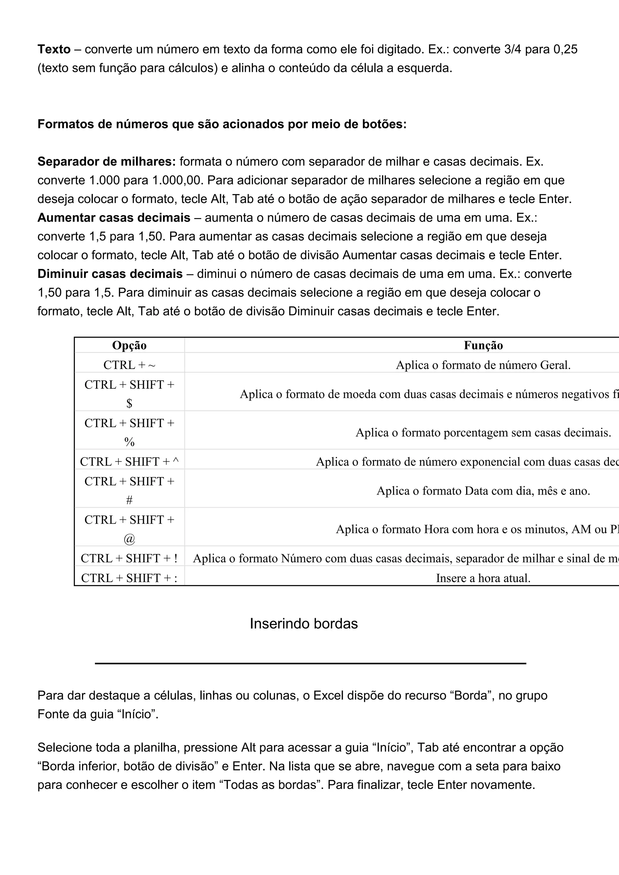 Texto – converte um número em texto da forma como ele foi digitado. Ex.: converte 3/4 para 0,25
(texto sem função para cálculos) e alinha o conteúdo da célula a esquerda.



Formatos de números que são acionados por meio de botões:


Separador de milhares: formata o número com separador de milhar e casas decimais. Ex.
converte 1.000 para 1.000,00. Para adicionar separador de milhares selecione a região em que
deseja colocar o formato, tecle Alt, Tab até o botão de ação separador de milhares e tecle Enter.
Aumentar casas decimais – aumenta o número de casas decimais de uma em uma. Ex.:
converte 1,5 para 1,50. Para aumentar as casas decimais selecione a região em que deseja
colocar o formato, tecle Alt, Tab até o botão de divisão Aumentar casas decimais e tecle Enter.
Diminuir casas decimais – diminui o número de casas decimais de uma em uma. Ex.: converte
1,50 para 1,5. Para diminuir as casas decimais selecione a região em que deseja colocar o
formato, tecle Alt, Tab até o botão de divisão Diminuir casas decimais e tecle Enter.

             Opção                                                             Função
            CTRL + ~                                              Aplica o formato de número Geral.
        CTRL + SHIFT +
                                    Aplica o formato de moeda com duas casas decimais e números negativos fi
                $
        CTRL + SHIFT +
                                                          Aplica o formato porcentagem sem casas decimais.
              %
       CTRL + SHIFT + ^                            Aplica o formato de número exponencial com duas casas dec
        CTRL + SHIFT +
                                                              Aplica o formato Data com dia, mês e ano.
              #
        CTRL + SHIFT +
                                                       Aplica o formato Hora com hora e os minutos, AM ou PM
              @
       CTRL + SHIFT + !     Aplica o formato Número com duas casas decimais, separador de milhar e sinal de me
       CTRL + SHIFT + :                                                   Insere a hora atual.


                                      Inserindo bordas



Para dar destaque a células, linhas ou colunas, o Excel dispõe do recurso “Borda”, no grupo
Fonte da guia “Início”.

Selecione toda a planilha, pressione Alt para acessar a guia “Início”, Tab até encontrar a opção
“Borda inferior, botão de divisão” e Enter. Na lista que se abre, navegue com a seta para baixo
para conhecer e escolher o item “Todas as bordas”. Para finalizar, tecle Enter novamente.
 