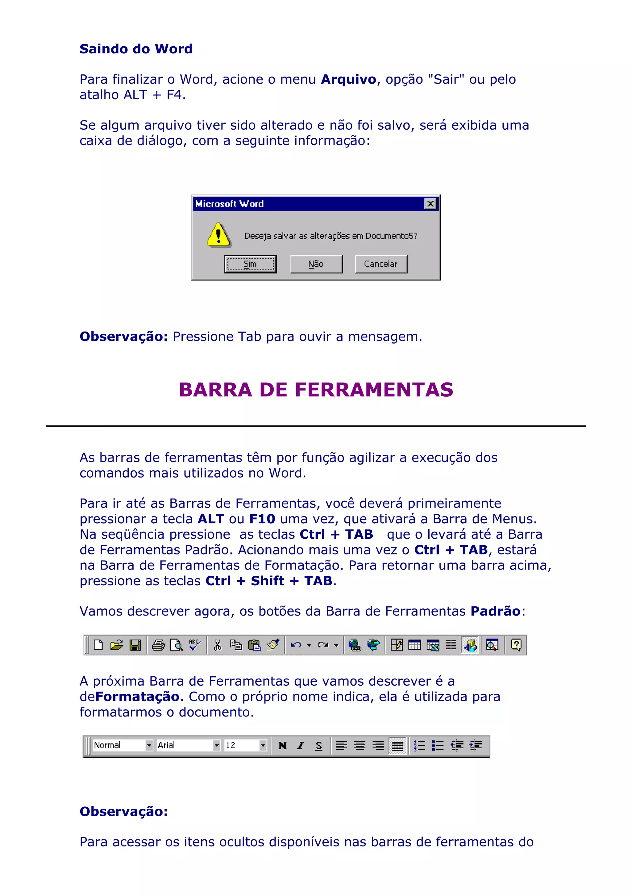 Saindo do Word

Para finalizar o Word, acione o menu Arquivo, opção "Sair" ou pelo
atalho ALT + F4.

Se algum arquivo tiver sido alterado e não foi salvo, será exibida uma
caixa de diálogo, com a seguinte informação:




Observação: Pressione Tab para ouvir a mensagem.



               BARRA DE FERRAMENTAS


As barras de ferramentas têm por função agilizar a execução dos
comandos mais utilizados no Word.

Para ir até as Barras de Ferramentas, você deverá primeiramente
pressionar a tecla ALT ou F10 uma vez, que ativará a Barra de Menus.
Na seqüência pressione as teclas Ctrl + TAB que o levará até a Barra
de Ferramentas Padrão. Acionando mais uma vez o Ctrl + TAB, estará
na Barra de Ferramentas de Formatação. Para retornar uma barra acima,
pressione as teclas Ctrl + Shift + TAB.

Vamos descrever agora, os botões da Barra de Ferramentas Padrão:




A próxima Barra de Ferramentas que vamos descrever é a
deFormatação. Como o próprio nome indica, ela é utilizada para
formatarmos o documento.




Observação:

Para acessar os itens ocultos disponíveis nas barras de ferramentas do
 