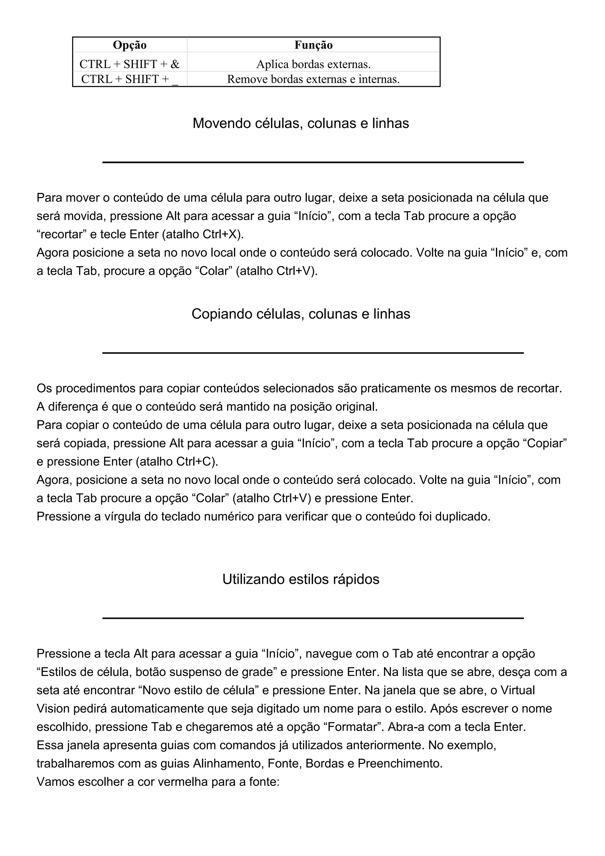 Opção                             Função
       CTRL + SHIFT + &                Aplica bordas externas.
       CTRL + SHIFT + _            Remove bordas externas e internas.


                            Movendo células, colunas e linhas




Para mover o conteúdo de uma célula para outro lugar, deixe a seta posicionada na célula que
será movida, pressione Alt para acessar a guia “Início”, com a tecla Tab procure a opção
“recortar” e tecle Enter (atalho Ctrl+X).
Agora posicione a seta no novo local onde o conteúdo será colocado. Volte na guia “Início” e, com
a tecla Tab, procure a opção “Colar” (atalho Ctrl+V).


                            Copiando células, colunas e linhas




Os procedimentos para copiar conteúdos selecionados são praticamente os mesmos de recortar.
A diferença é que o conteúdo será mantido na posição original.
Para copiar o conteúdo de uma célula para outro lugar, deixe a seta posicionada na célula que
será copiada, pressione Alt para acessar a guia “Início”, com a tecla Tab procure a opção “Copiar”
e pressione Enter (atalho Ctrl+C).
Agora, posicione a seta no novo local onde o conteúdo será colocado. Volte na guia “Início”, com
a tecla Tab procure a opção “Colar” (atalho Ctrl+V) e pressione Enter.
Pressione a vírgula do teclado numérico para verificar que o conteúdo foi duplicado.




                                  Utilizando estilos rápidos




Pressione a tecla Alt para acessar a guia “Início”, navegue com o Tab até encontrar a opção
“Estilos de célula, botão suspenso de grade” e pressione Enter. Na lista que se abre, desça com a
seta até encontrar “Novo estilo de célula” e pressione Enter. Na janela que se abre, o Virtual
Vision pedirá automaticamente que seja digitado um nome para o estilo. Após escrever o nome
escolhido, pressione Tab e chegaremos até a opção “Formatar”. Abra-a com a tecla Enter.
Essa janela apresenta guias com comandos já utilizados anteriormente. No exemplo,
trabalharemos com as guias Alinhamento, Fonte, Bordas e Preenchimento.
Vamos escolher a cor vermelha para a fonte:
 