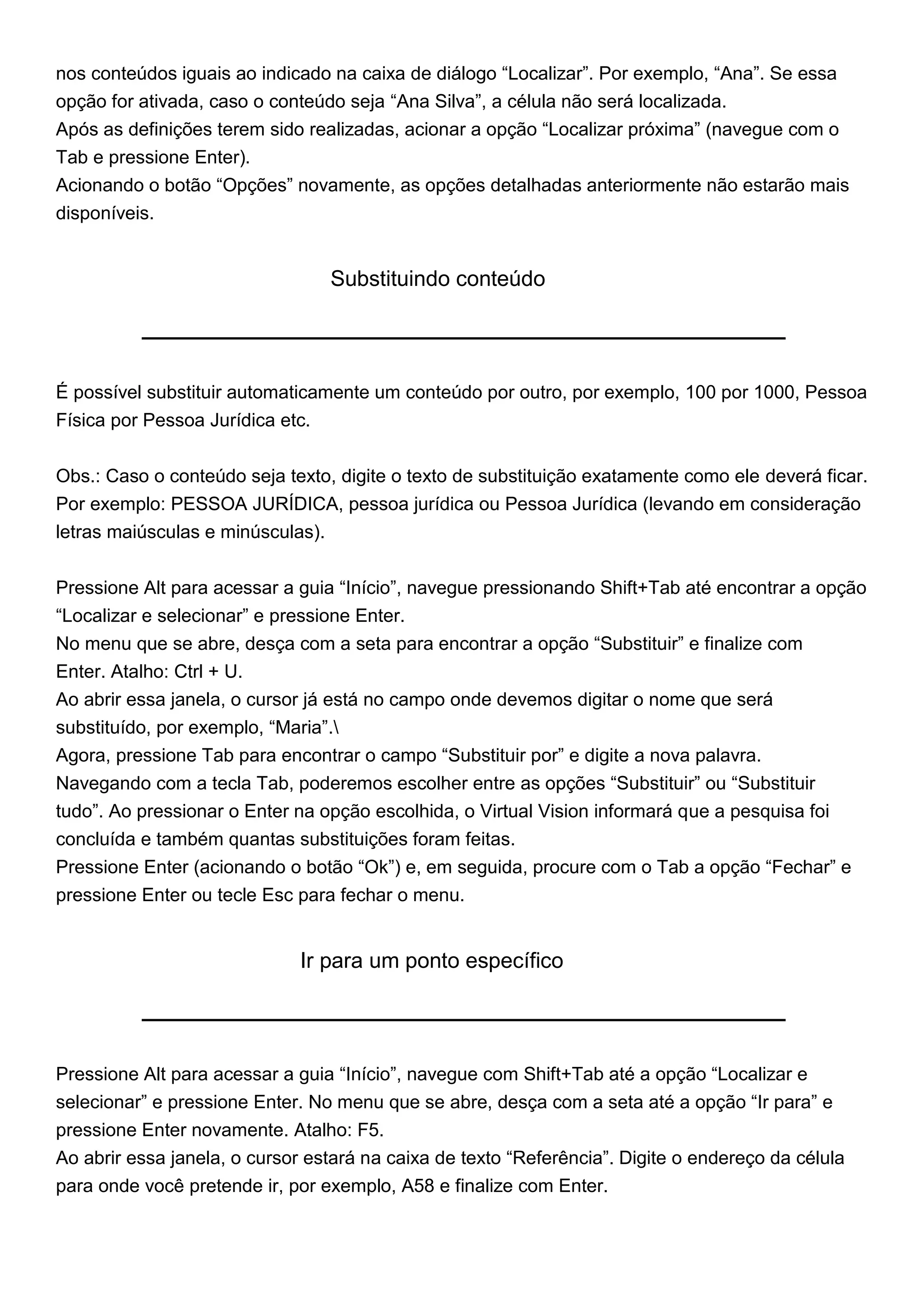nos conteúdos iguais ao indicado na caixa de diálogo “Localizar”. Por exemplo, “Ana”. Se essa
opção for ativada, caso o conteúdo seja “Ana Silva”, a célula não será localizada.
Após as definições terem sido realizadas, acionar a opção “Localizar próxima” (navegue com o
Tab e pressione Enter).
Acionando o botão “Opções” novamente, as opções detalhadas anteriormente não estarão mais
disponíveis.


                                   Substituindo conteúdo




É possível substituir automaticamente um conteúdo por outro, por exemplo, 100 por 1000, Pessoa
Física por Pessoa Jurídica etc.


Obs.: Caso o conteúdo seja texto, digite o texto de substituição exatamente como ele deverá ficar.
Por exemplo: PESSOA JURÍDICA, pessoa jurídica ou Pessoa Jurídica (levando em consideração
letras maiúsculas e minúsculas).


Pressione Alt para acessar a guia “Início”, navegue pressionando Shift+Tab até encontrar a opção
“Localizar e selecionar” e pressione Enter.
No menu que se abre, desça com a seta para encontrar a opção “Substituir” e finalize com
Enter. Atalho: Ctrl + U.
Ao abrir essa janela, o cursor já está no campo onde devemos digitar o nome que será
substituído, por exemplo, “Maria”.
Agora, pressione Tab para encontrar o campo “Substituir por” e digite a nova palavra.
Navegando com a tecla Tab, poderemos escolher entre as opções “Substituir” ou “Substituir
tudo”. Ao pressionar o Enter na opção escolhida, o Virtual Vision informará que a pesquisa foi
concluída e também quantas substituições foram feitas.
Pressione Enter (acionando o botão “Ok”) e, em seguida, procure com o Tab a opção “Fechar” e
pressione Enter ou tecle Esc para fechar o menu.


                              Ir para um ponto específico




Pressione Alt para acessar a guia “Início”, navegue com Shift+Tab até a opção “Localizar e
selecionar” e pressione Enter. No menu que se abre, desça com a seta até a opção “Ir para” e
pressione Enter novamente. Atalho: F5.
Ao abrir essa janela, o cursor estará na caixa de texto “Referência”. Digite o endereço da célula
para onde você pretende ir, por exemplo, A58 e finalize com Enter.
 