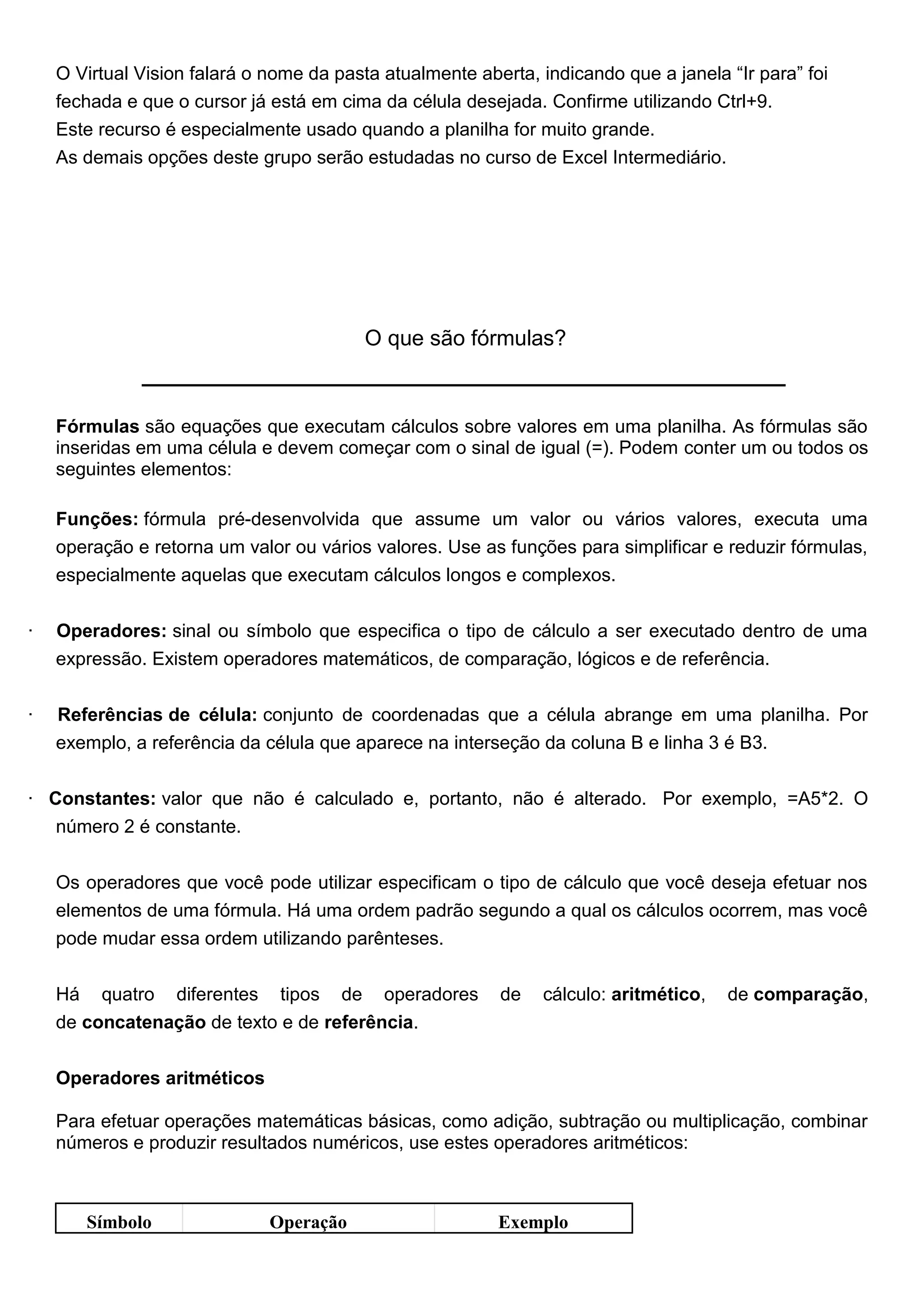 O Virtual Vision falará o nome da pasta atualmente aberta, indicando que a janela “Ir para” foi
    fechada e que o cursor já está em cima da célula desejada. Confirme utilizando Ctrl+9.
    Este recurso é especialmente usado quando a planilha for muito grande.
    As demais opções deste grupo serão estudadas no curso de Excel Intermediário.




                                          O que são fórmulas?



    Fórmulas são equações que executam cálculos sobre valores em uma planilha. As fórmulas são
    inseridas em uma célula e devem começar com o sinal de igual (=). Podem conter um ou todos os
    seguintes elementos:

    Funções: fórmula pré-desenvolvida que assume um valor ou vários valores, executa uma
    operação e retorna um valor ou vários valores. Use as funções para simplificar e reduzir fórmulas,
    especialmente aquelas que executam cálculos longos e complexos.


·   Operadores: sinal ou símbolo que especifica o tipo de cálculo a ser executado dentro de uma
    expressão. Existem operadores matemáticos, de comparação, lógicos e de referência.


·   Referências de célula: conjunto de coordenadas que a célula abrange em uma planilha. Por
    exemplo, a referência da célula que aparece na interseção da coluna B e linha 3 é B3.

· Constantes: valor que não é calculado e, portanto, não é alterado. Por exemplo, =A5*2. O
   número 2 é constante.


    Os operadores que você pode utilizar especificam o tipo de cálculo que você deseja efetuar nos
    elementos de uma fórmula. Há uma ordem padrão segundo a qual os cálculos ocorrem, mas você
    pode mudar essa ordem utilizando parênteses.


    Há quatro diferentes tipos de operadores              de   cálculo: aritmético,   de comparação,
    de concatenação de texto e de referência.


    Operadores aritméticos

    Para efetuar operações matemáticas básicas, como adição, subtração ou multiplicação, combinar
    números e produzir resultados numéricos, use estes operadores aritméticos:



       Símbolo                Operação                    Exemplo
 