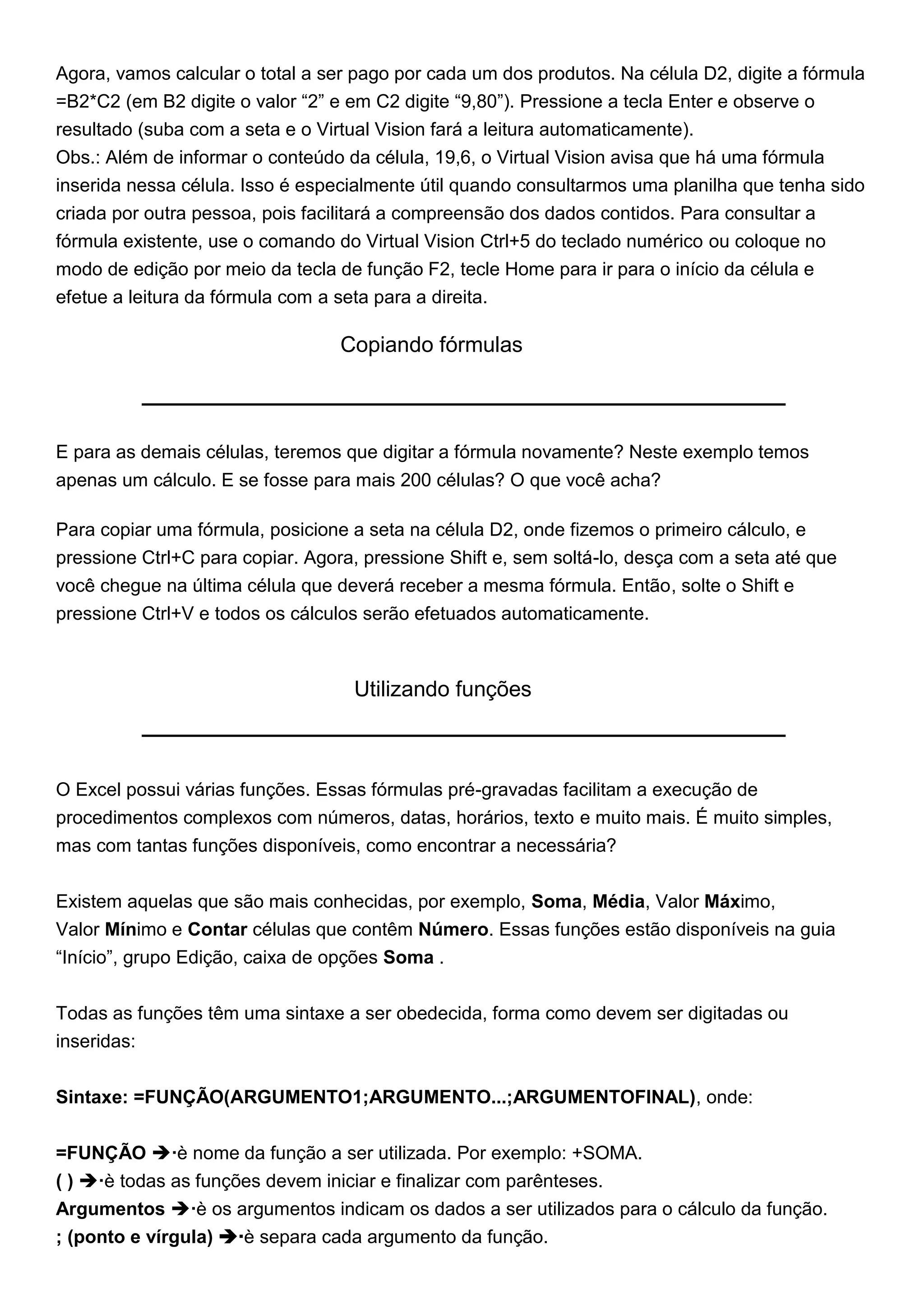 Agora, vamos calcular o total a ser pago por cada um dos produtos. Na célula D2, digite a fórmula
=B2*C2 (em B2 digite o valor “2” e em C2 digite “9,80”). Pressione a tecla Enter e observe o
resultado (suba com a seta e o Virtual Vision fará a leitura automaticamente).
Obs.: Além de informar o conteúdo da célula, 19,6, o Virtual Vision avisa que há uma fórmula
inserida nessa célula. Isso é especialmente útil quando consultarmos uma planilha que tenha sido
criada por outra pessoa, pois facilitará a compreensão dos dados contidos. Para consultar a
fórmula existente, use o comando do Virtual Vision Ctrl+5 do teclado numérico ou coloque no
modo de edição por meio da tecla de função F2, tecle Home para ir para o início da célula e
efetue a leitura da fórmula com a seta para a direita.

                                  Copiando fórmulas



E para as demais células, teremos que digitar a fórmula novamente? Neste exemplo temos
apenas um cálculo. E se fosse para mais 200 células? O que você acha?

Para copiar uma fórmula, posicione a seta na célula D2, onde fizemos o primeiro cálculo, e
pressione Ctrl+C para copiar. Agora, pressione Shift e, sem soltá-lo, desça com a seta até que
você chegue na última célula que deverá receber a mesma fórmula. Então, solte o Shift e
pressione Ctrl+V e todos os cálculos serão efetuados automaticamente.



                                   Utilizando funções



O Excel possui várias funções. Essas fórmulas pré-gravadas facilitam a execução de
procedimentos complexos com números, datas, horários, texto e muito mais. É muito simples,
mas com tantas funções disponíveis, como encontrar a necessária?


Existem aquelas que são mais conhecidas, por exemplo, Soma, Média, Valor Máximo,
Valor Mínimo e Contar células que contêm Número. Essas funções estão disponíveis na guia
“Início”, grupo Edição, caixa de opções Soma .


Todas as funções têm uma sintaxe a ser obedecida, forma como devem ser digitadas ou
inseridas:


Sintaxe: =FUNÇÃO(ARGUMENTO1;ARGUMENTO...;ARGUMENTOFINAL), onde:


=FUNÇÃO è nome da função a ser utilizada. Por exemplo: +SOMA.
( ) è todas as funções devem iniciar e finalizar com parênteses.
Argumentos è os argumentos indicam os dados a ser utilizados para o cálculo da função.
; (ponto e vírgula) è separa cada argumento da função.
 