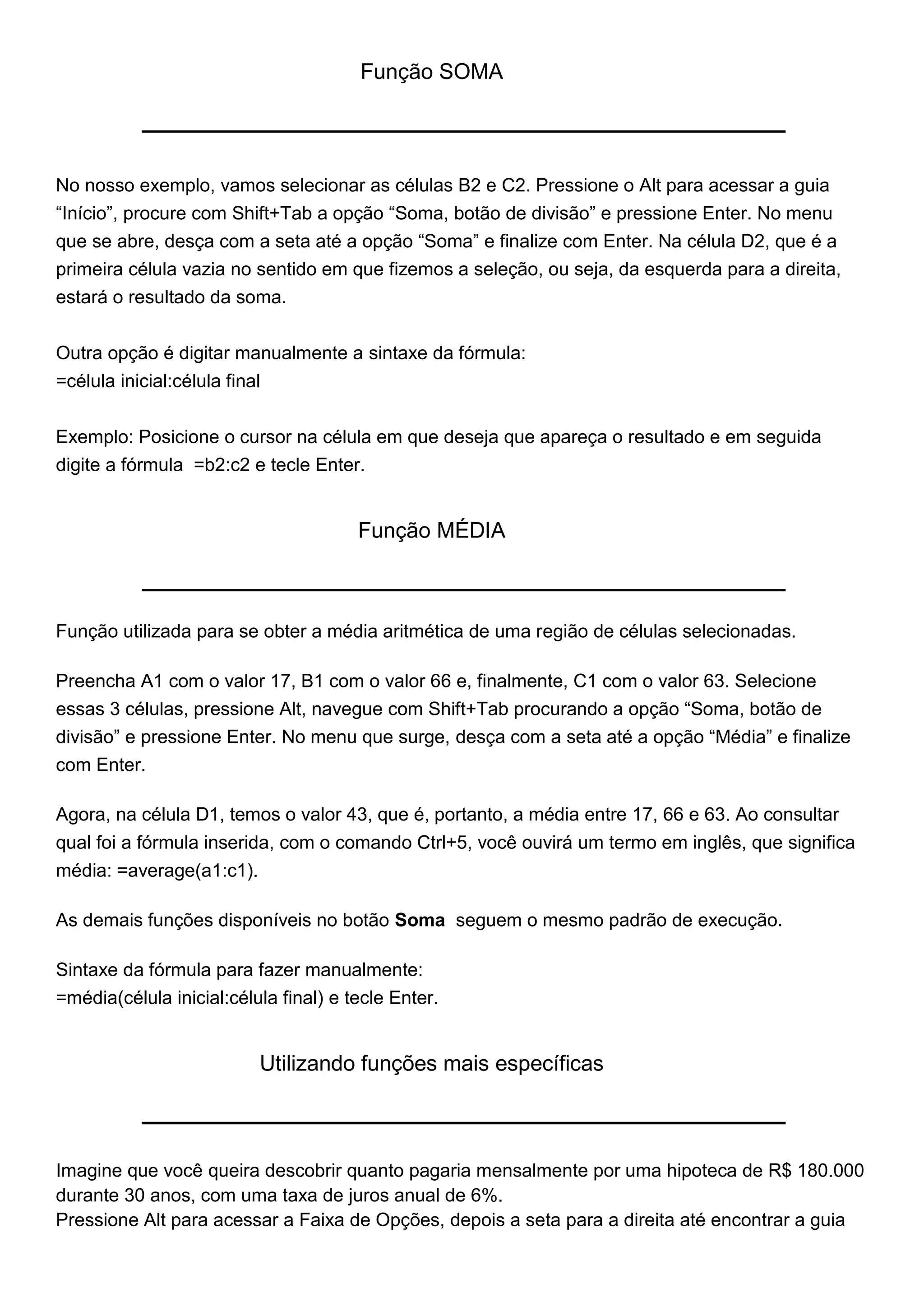 Função SOMA




No nosso exemplo, vamos selecionar as células B2 e C2. Pressione o Alt para acessar a guia
“Início”, procure com Shift+Tab a opção “Soma, botão de divisão” e pressione Enter. No menu
que se abre, desça com a seta até a opção “Soma” e finalize com Enter. Na célula D2, que é a
primeira célula vazia no sentido em que fizemos a seleção, ou seja, da esquerda para a direita,
estará o resultado da soma.


Outra opção é digitar manualmente a sintaxe da fórmula:
=célula inicial:célula final


Exemplo: Posicione o cursor na célula em que deseja que apareça o resultado e em seguida
digite a fórmula =b2:c2 e tecle Enter.


                                       Função MÉDIA



Função utilizada para se obter a média aritmética de uma região de células selecionadas.

Preencha A1 com o valor 17, B1 com o valor 66 e, finalmente, C1 com o valor 63. Selecione
essas 3 células, pressione Alt, navegue com Shift+Tab procurando a opção “Soma, botão de
divisão” e pressione Enter. No menu que surge, desça com a seta até a opção “Média” e finalize
com Enter.

Agora, na célula D1, temos o valor 43, que é, portanto, a média entre 17, 66 e 63. Ao consultar
qual foi a fórmula inserida, com o comando Ctrl+5, você ouvirá um termo em inglês, que significa
média: =average(a1:c1).

As demais funções disponíveis no botão Soma seguem o mesmo padrão de execução.

Sintaxe da fórmula para fazer manualmente:
=média(célula inicial:célula final) e tecle Enter.


                           Utilizando funções mais específicas



Imagine que você queira descobrir quanto pagaria mensalmente por uma hipoteca de R$ 180.000
durante 30 anos, com uma taxa de juros anual de 6%.
Pressione Alt para acessar a Faixa de Opções, depois a seta para a direita até encontrar a guia
 