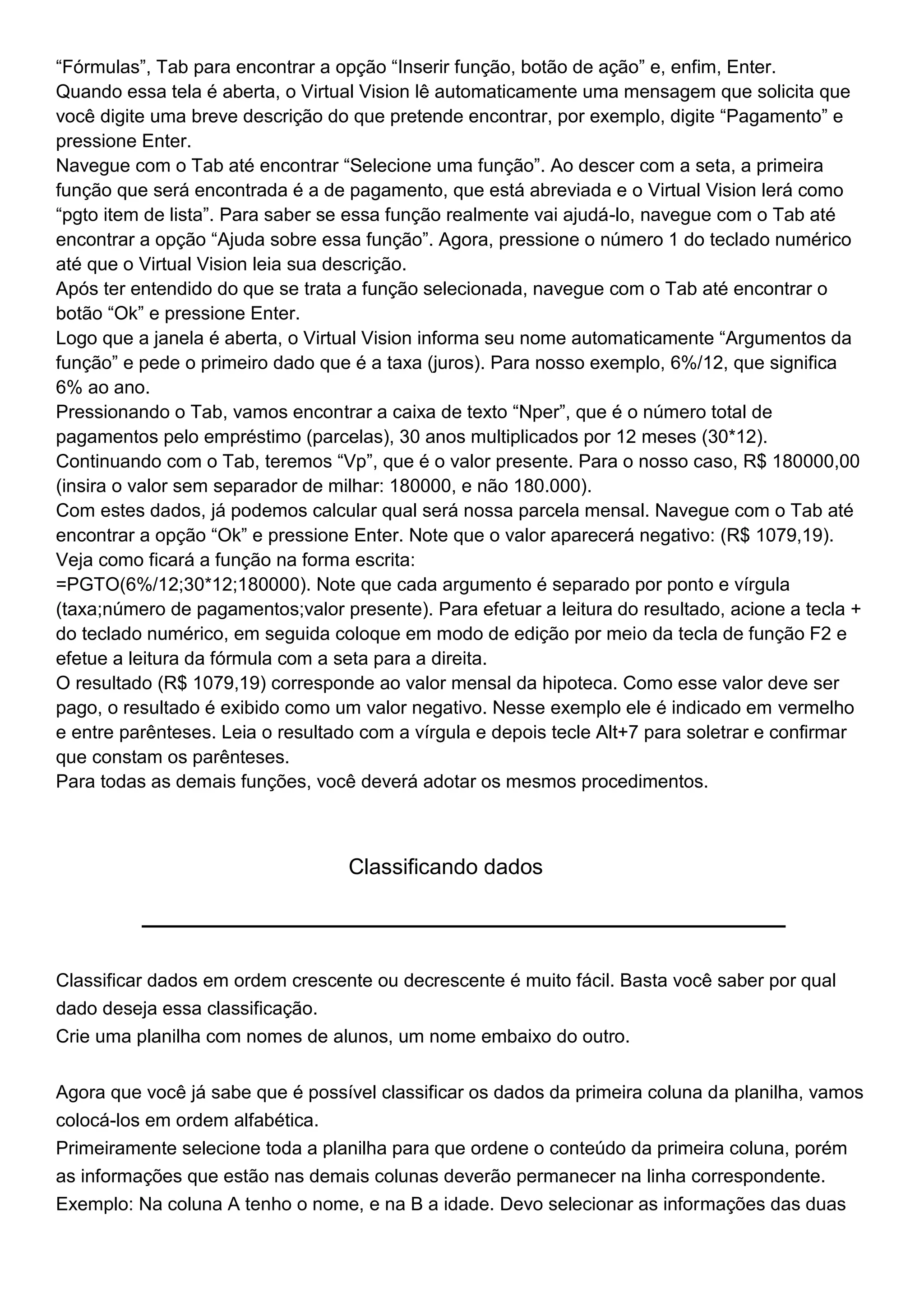 “Fórmulas”, Tab para encontrar a opção “Inserir função, botão de ação” e, enfim, Enter.
Quando essa tela é aberta, o Virtual Vision lê automaticamente uma mensagem que solicita que
você digite uma breve descrição do que pretende encontrar, por exemplo, digite “Pagamento” e
pressione Enter.
Navegue com o Tab até encontrar “Selecione uma função”. Ao descer com a seta, a primeira
função que será encontrada é a de pagamento, que está abreviada e o Virtual Vision lerá como
“pgto item de lista”. Para saber se essa função realmente vai ajudá-lo, navegue com o Tab até
encontrar a opção “Ajuda sobre essa função”. Agora, pressione o número 1 do teclado numérico
até que o Virtual Vision leia sua descrição.
Após ter entendido do que se trata a função selecionada, navegue com o Tab até encontrar o
botão “Ok” e pressione Enter.
Logo que a janela é aberta, o Virtual Vision informa seu nome automaticamente “Argumentos da
função” e pede o primeiro dado que é a taxa (juros). Para nosso exemplo, 6%/12, que significa
6% ao ano.
Pressionando o Tab, vamos encontrar a caixa de texto “Nper”, que é o número total de
pagamentos pelo empréstimo (parcelas), 30 anos multiplicados por 12 meses (30*12).
Continuando com o Tab, teremos “Vp”, que é o valor presente. Para o nosso caso, R$ 180000,00
(insira o valor sem separador de milhar: 180000, e não 180.000).
Com estes dados, já podemos calcular qual será nossa parcela mensal. Navegue com o Tab até
encontrar a opção “Ok” e pressione Enter. Note que o valor aparecerá negativo: (R$ 1079,19).
Veja como ficará a função na forma escrita:
=PGTO(6%/12;30*12;180000). Note que cada argumento é separado por ponto e vírgula
(taxa;número de pagamentos;valor presente). Para efetuar a leitura do resultado, acione a tecla +
do teclado numérico, em seguida coloque em modo de edição por meio da tecla de função F2 e
efetue a leitura da fórmula com a seta para a direita.
O resultado (R$ 1079,19) corresponde ao valor mensal da hipoteca. Como esse valor deve ser
pago, o resultado é exibido como um valor negativo. Nesse exemplo ele é indicado em vermelho
e entre parênteses. Leia o resultado com a vírgula e depois tecle Alt+7 para soletrar e confirmar
que constam os parênteses.
Para todas as demais funções, você deverá adotar os mesmos procedimentos.



                                   Classificando dados




Classificar dados em ordem crescente ou decrescente é muito fácil. Basta você saber por qual
dado deseja essa classificação.
Crie uma planilha com nomes de alunos, um nome embaixo do outro.


Agora que você já sabe que é possível classificar os dados da primeira coluna da planilha, vamos
colocá-los em ordem alfabética.
Primeiramente selecione toda a planilha para que ordene o conteúdo da primeira coluna, porém
as informações que estão nas demais colunas deverão permanecer na linha correspondente.
Exemplo: Na coluna A tenho o nome, e na B a idade. Devo selecionar as informações das duas
 