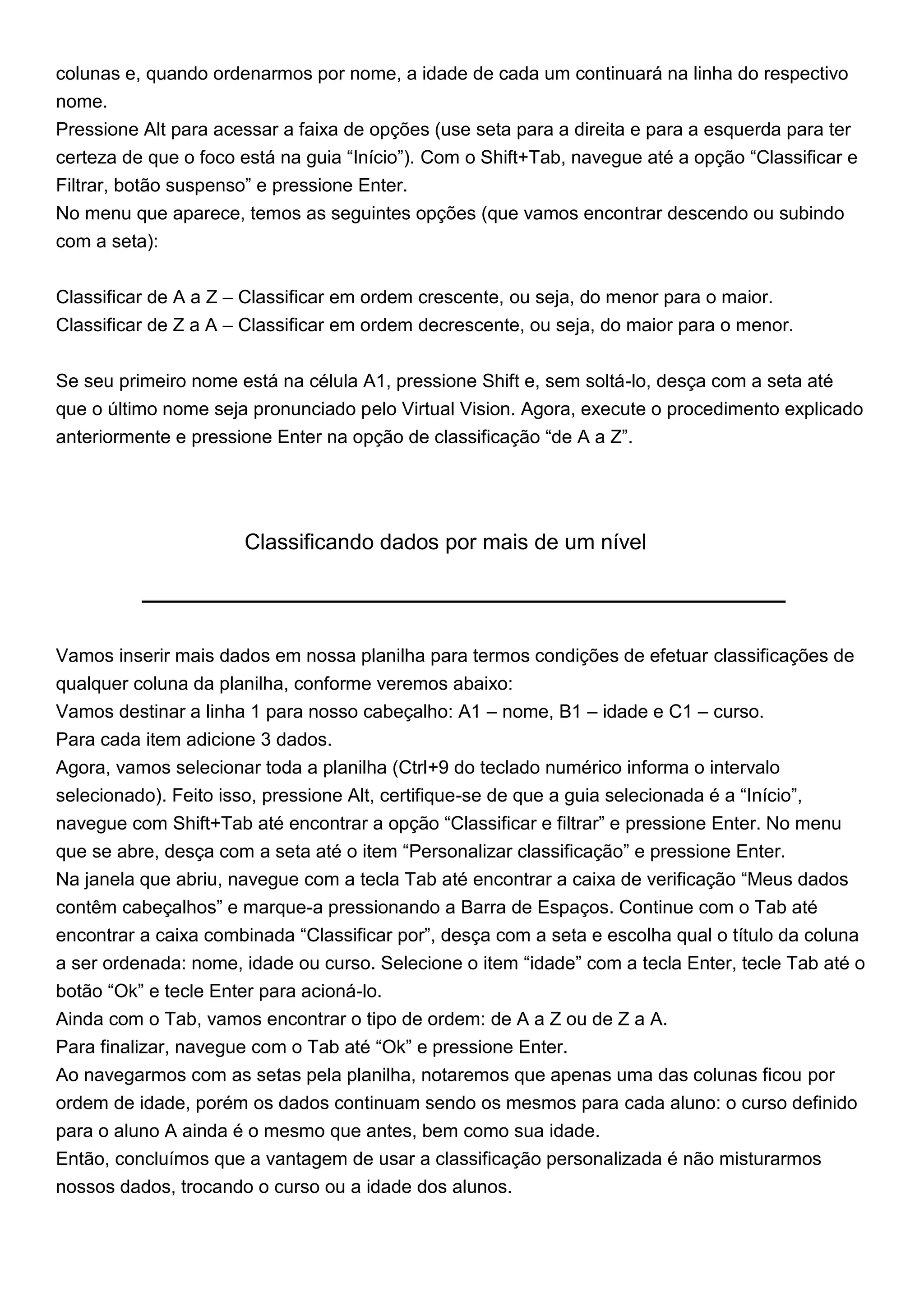 colunas e, quando ordenarmos por nome, a idade de cada um continuará na linha do respectivo
nome.
Pressione Alt para acessar a faixa de opções (use seta para a direita e para a esquerda para ter
certeza de que o foco está na guia “Início”). Com o Shift+Tab, navegue até a opção “Classificar e
Filtrar, botão suspenso” e pressione Enter.
No menu que aparece, temos as seguintes opções (que vamos encontrar descendo ou subindo
com a seta):


Classificar de A a Z – Classificar em ordem crescente, ou seja, do menor para o maior.
Classificar de Z a A – Classificar em ordem decrescente, ou seja, do maior para o menor.


Se seu primeiro nome está na célula A1, pressione Shift e, sem soltá-lo, desça com a seta até
que o último nome seja pronunciado pelo Virtual Vision. Agora, execute o procedimento explicado
anteriormente e pressione Enter na opção de classificação “de A a Z”.




                      Classificando dados por mais de um nível




Vamos inserir mais dados em nossa planilha para termos condições de efetuar classificações de
qualquer coluna da planilha, conforme veremos abaixo:
Vamos destinar a linha 1 para nosso cabeçalho: A1 – nome, B1 – idade e C1 – curso.
Para cada item adicione 3 dados.
Agora, vamos selecionar toda a planilha (Ctrl+9 do teclado numérico informa o intervalo
selecionado). Feito isso, pressione Alt, certifique-se de que a guia selecionada é a “Início”,
navegue com Shift+Tab até encontrar a opção “Classificar e filtrar” e pressione Enter. No menu
que se abre, desça com a seta até o item “Personalizar classificação” e pressione Enter.
Na janela que abriu, navegue com a tecla Tab até encontrar a caixa de verificação “Meus dados
contêm cabeçalhos” e marque-a pressionando a Barra de Espaços. Continue com o Tab até
encontrar a caixa combinada “Classificar por”, desça com a seta e escolha qual o título da coluna
a ser ordenada: nome, idade ou curso. Selecione o item “idade” com a tecla Enter, tecle Tab até o
botão “Ok” e tecle Enter para acioná-lo.
Ainda com o Tab, vamos encontrar o tipo de ordem: de A a Z ou de Z a A.
Para finalizar, navegue com o Tab até “Ok” e pressione Enter.
Ao navegarmos com as setas pela planilha, notaremos que apenas uma das colunas ficou por
ordem de idade, porém os dados continuam sendo os mesmos para cada aluno: o curso definido
para o aluno A ainda é o mesmo que antes, bem como sua idade.
Então, concluímos que a vantagem de usar a classificação personalizada é não misturarmos
nossos dados, trocando o curso ou a idade dos alunos.
 