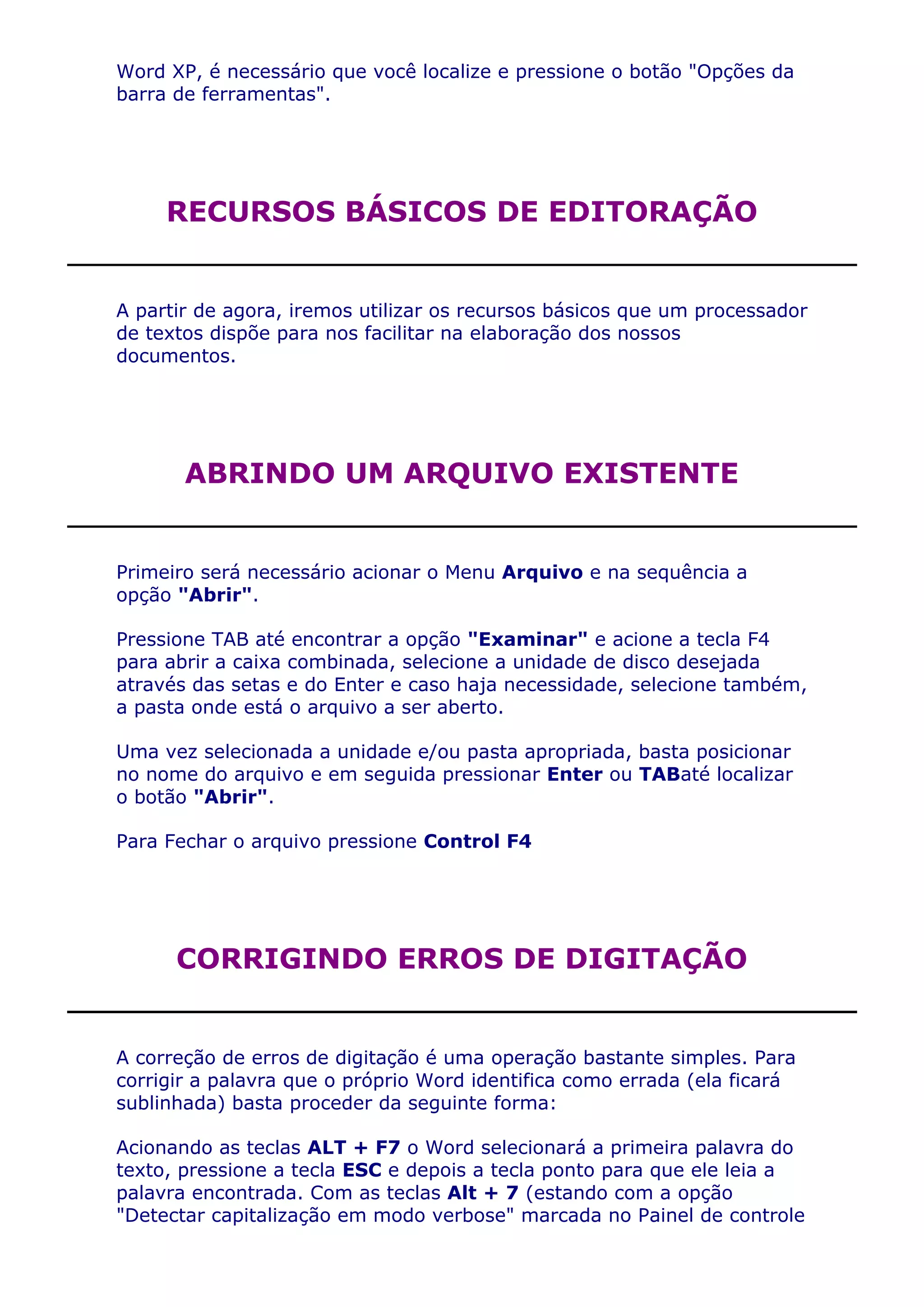 Word XP, é necessário que você localize e pressione o botão "Opções da
barra de ferramentas".




     RECURSOS BÁSICOS DE EDITORAÇÃO


A partir de agora, iremos utilizar os recursos básicos que um processador
de textos dispõe para nos facilitar na elaboração dos nossos
documentos.




       ABRINDO UM ARQUIVO EXISTENTE


Primeiro será necessário acionar o Menu Arquivo e na sequência a
opção "Abrir".

Pressione TAB até encontrar a opção "Examinar" e acione a tecla F4
para abrir a caixa combinada, selecione a unidade de disco desejada
através das setas e do Enter e caso haja necessidade, selecione também,
a pasta onde está o arquivo a ser aberto.

Uma vez selecionada a unidade e/ou pasta apropriada, basta posicionar
no nome do arquivo e em seguida pressionar Enter ou TABaté localizar
o botão "Abrir".

Para Fechar o arquivo pressione Control F4




      CORRIGINDO ERROS DE DIGITAÇÃO


A correção de erros de digitação é uma operação bastante simples. Para
corrigir a palavra que o próprio Word identifica como errada (ela ficará
sublinhada) basta proceder da seguinte forma:

Acionando as teclas ALT + F7 o Word selecionará a primeira palavra do
texto, pressione a tecla ESC e depois a tecla ponto para que ele leia a
palavra encontrada. Com as teclas Alt + 7 (estando com a opção
"Detectar capitalização em modo verbose" marcada no Painel de controle
 