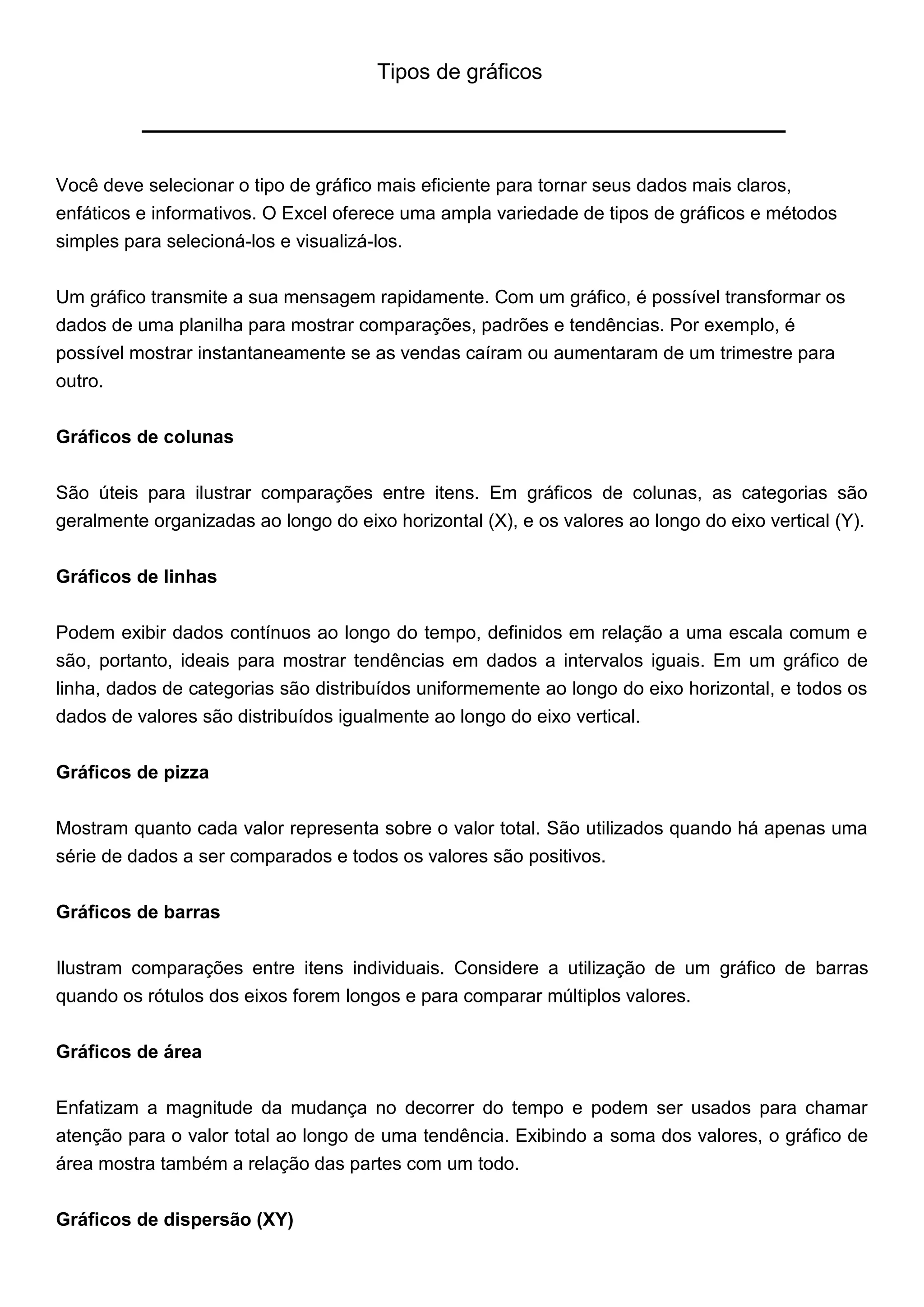 Tipos de gráficos




Você deve selecionar o tipo de gráfico mais eficiente para tornar seus dados mais claros,
enfáticos e informativos. O Excel oferece uma ampla variedade de tipos de gráficos e métodos
simples para selecioná-los e visualizá-los.


Um gráfico transmite a sua mensagem rapidamente. Com um gráfico, é possível transformar os
dados de uma planilha para mostrar comparações, padrões e tendências. Por exemplo, é
possível mostrar instantaneamente se as vendas caíram ou aumentaram de um trimestre para
outro.


Gráficos de colunas


São úteis para ilustrar comparações entre itens. Em gráficos de colunas, as categorias são
geralmente organizadas ao longo do eixo horizontal (X), e os valores ao longo do eixo vertical (Y).


Gráficos de linhas


Podem exibir dados contínuos ao longo do tempo, definidos em relação a uma escala comum e
são, portanto, ideais para mostrar tendências em dados a intervalos iguais. Em um gráfico de
linha, dados de categorias são distribuídos uniformemente ao longo do eixo horizontal, e todos os
dados de valores são distribuídos igualmente ao longo do eixo vertical.


Gráficos de pizza


Mostram quanto cada valor representa sobre o valor total. São utilizados quando há apenas uma
série de dados a ser comparados e todos os valores são positivos.

Gráficos de barras


Ilustram comparações entre itens individuais. Considere a utilização de um gráfico de barras
quando os rótulos dos eixos forem longos e para comparar múltiplos valores.


Gráficos de área


Enfatizam a magnitude da mudança no decorrer do tempo e podem ser usados para chamar
atenção para o valor total ao longo de uma tendência. Exibindo a soma dos valores, o gráfico de
área mostra também a relação das partes com um todo.


Gráficos de dispersão (XY)
 