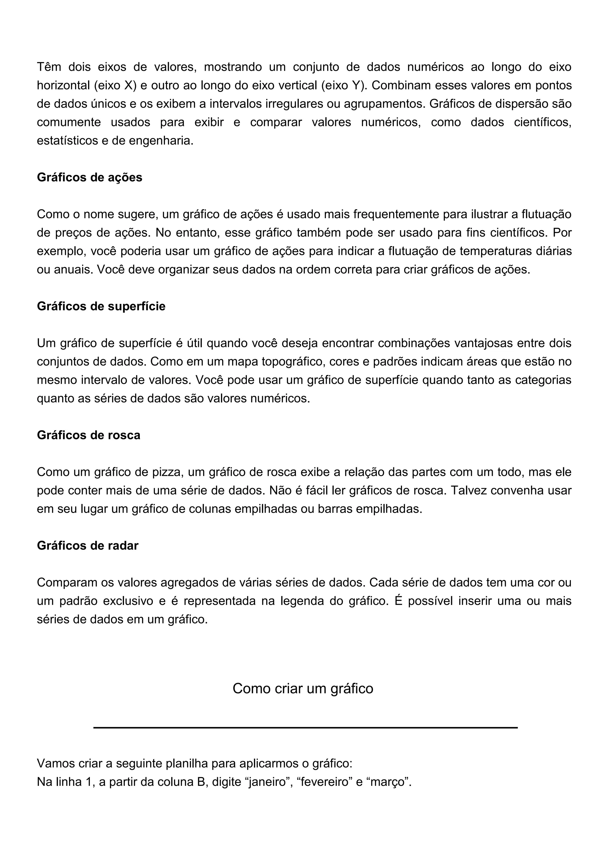 Têm dois eixos de valores, mostrando um conjunto de dados numéricos ao longo do eixo
horizontal (eixo X) e outro ao longo do eixo vertical (eixo Y). Combinam esses valores em pontos
de dados únicos e os exibem a intervalos irregulares ou agrupamentos. Gráficos de dispersão são
comumente usados para exibir e comparar valores numéricos, como dados científicos,
estatísticos e de engenharia.


Gráficos de ações


Como o nome sugere, um gráfico de ações é usado mais frequentemente para ilustrar a flutuação
de preços de ações. No entanto, esse gráfico também pode ser usado para fins científicos. Por
exemplo, você poderia usar um gráfico de ações para indicar a flutuação de temperaturas diárias
ou anuais. Você deve organizar seus dados na ordem correta para criar gráficos de ações.


Gráficos de superfície


Um gráfico de superfície é útil quando você deseja encontrar combinações vantajosas entre dois
conjuntos de dados. Como em um mapa topográfico, cores e padrões indicam áreas que estão no
mesmo intervalo de valores. Você pode usar um gráfico de superfície quando tanto as categorias
quanto as séries de dados são valores numéricos.


Gráficos de rosca


Como um gráfico de pizza, um gráfico de rosca exibe a relação das partes com um todo, mas ele
pode conter mais de uma série de dados. Não é fácil ler gráficos de rosca. Talvez convenha usar
em seu lugar um gráfico de colunas empilhadas ou barras empilhadas.


Gráficos de radar


Comparam os valores agregados de várias séries de dados. Cada série de dados tem uma cor ou
um padrão exclusivo e é representada na legenda do gráfico. É possível inserir uma ou mais
séries de dados em um gráfico.




                                      Como criar um gráfico




Vamos criar a seguinte planilha para aplicarmos o gráfico:
Na linha 1, a partir da coluna B, digite “janeiro”, “fevereiro” e “março”.
 