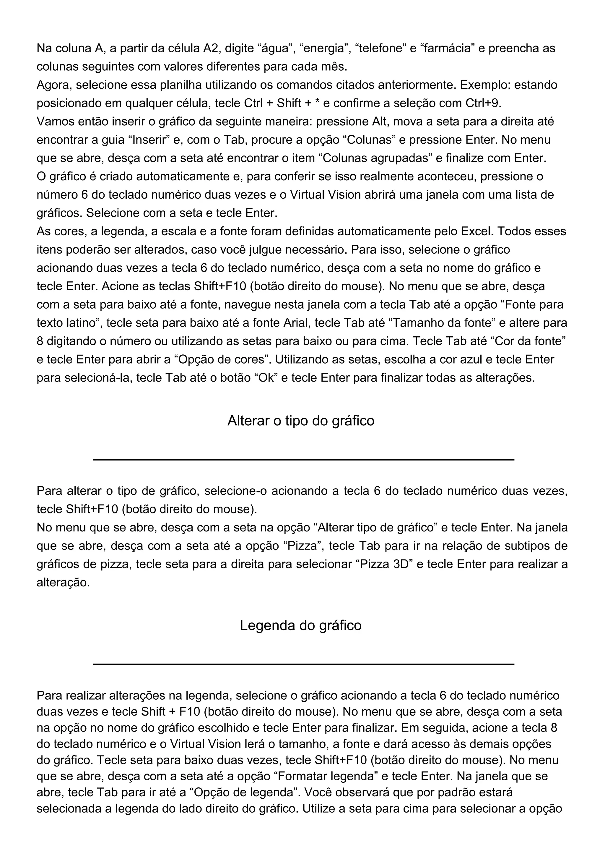Na coluna A, a partir da célula A2, digite “água”, “energia”, “telefone” e “farmácia” e preencha as
colunas seguintes com valores diferentes para cada mês.
Agora, selecione essa planilha utilizando os comandos citados anteriormente. Exemplo: estando
posicionado em qualquer célula, tecle Ctrl + Shift + * e confirme a seleção com Ctrl+9.
Vamos então inserir o gráfico da seguinte maneira: pressione Alt, mova a seta para a direita até
encontrar a guia “Inserir” e, com o Tab, procure a opção “Colunas” e pressione Enter. No menu
que se abre, desça com a seta até encontrar o item “Colunas agrupadas” e finalize com Enter.
O gráfico é criado automaticamente e, para conferir se isso realmente aconteceu, pressione o
número 6 do teclado numérico duas vezes e o Virtual Vision abrirá uma janela com uma lista de
gráficos. Selecione com a seta e tecle Enter.
As cores, a legenda, a escala e a fonte foram definidas automaticamente pelo Excel. Todos esses
itens poderão ser alterados, caso você julgue necessário. Para isso, selecione o gráfico
acionando duas vezes a tecla 6 do teclado numérico, desça com a seta no nome do gráfico e
tecle Enter. Acione as teclas Shift+F10 (botão direito do mouse). No menu que se abre, desça
com a seta para baixo até a fonte, navegue nesta janela com a tecla Tab até a opção “Fonte para
texto latino”, tecle seta para baixo até a fonte Arial, tecle Tab até “Tamanho da fonte” e altere para
8 digitando o número ou utilizando as setas para baixo ou para cima. Tecle Tab até “Cor da fonte”
e tecle Enter para abrir a “Opção de cores”. Utilizando as setas, escolha a cor azul e tecle Enter
para selecioná-la, tecle Tab até o botão “Ok” e tecle Enter para finalizar todas as alterações.


                                    Alterar o tipo do gráfico



Para alterar o tipo de gráfico, selecione-o acionando a tecla 6 do teclado numérico duas vezes,
tecle Shift+F10 (botão direito do mouse).
No menu que se abre, desça com a seta na opção “Alterar tipo de gráfico” e tecle Enter. Na janela
que se abre, desça com a seta até a opção “Pizza”, tecle Tab para ir na relação de subtipos de
gráficos de pizza, tecle seta para a direita para selecionar “Pizza 3D” e tecle Enter para realizar a
alteração.


                                       Legenda do gráfico



Para realizar alterações na legenda, selecione o gráfico acionando a tecla 6 do teclado numérico
duas vezes e tecle Shift + F10 (botão direito do mouse). No menu que se abre, desça com a seta
na opção no nome do gráfico escolhido e tecle Enter para finalizar. Em seguida, acione a tecla 8
do teclado numérico e o Virtual Vision lerá o tamanho, a fonte e dará acesso às demais opções
do gráfico. Tecle seta para baixo duas vezes, tecle Shift+F10 (botão direito do mouse). No menu
que se abre, desça com a seta até a opção “Formatar legenda” e tecle Enter. Na janela que se
abre, tecle Tab para ir até a “Opção de legenda”. Você observará que por padrão estará
selecionada a legenda do lado direito do gráfico. Utilize a seta para cima para selecionar a opção
 