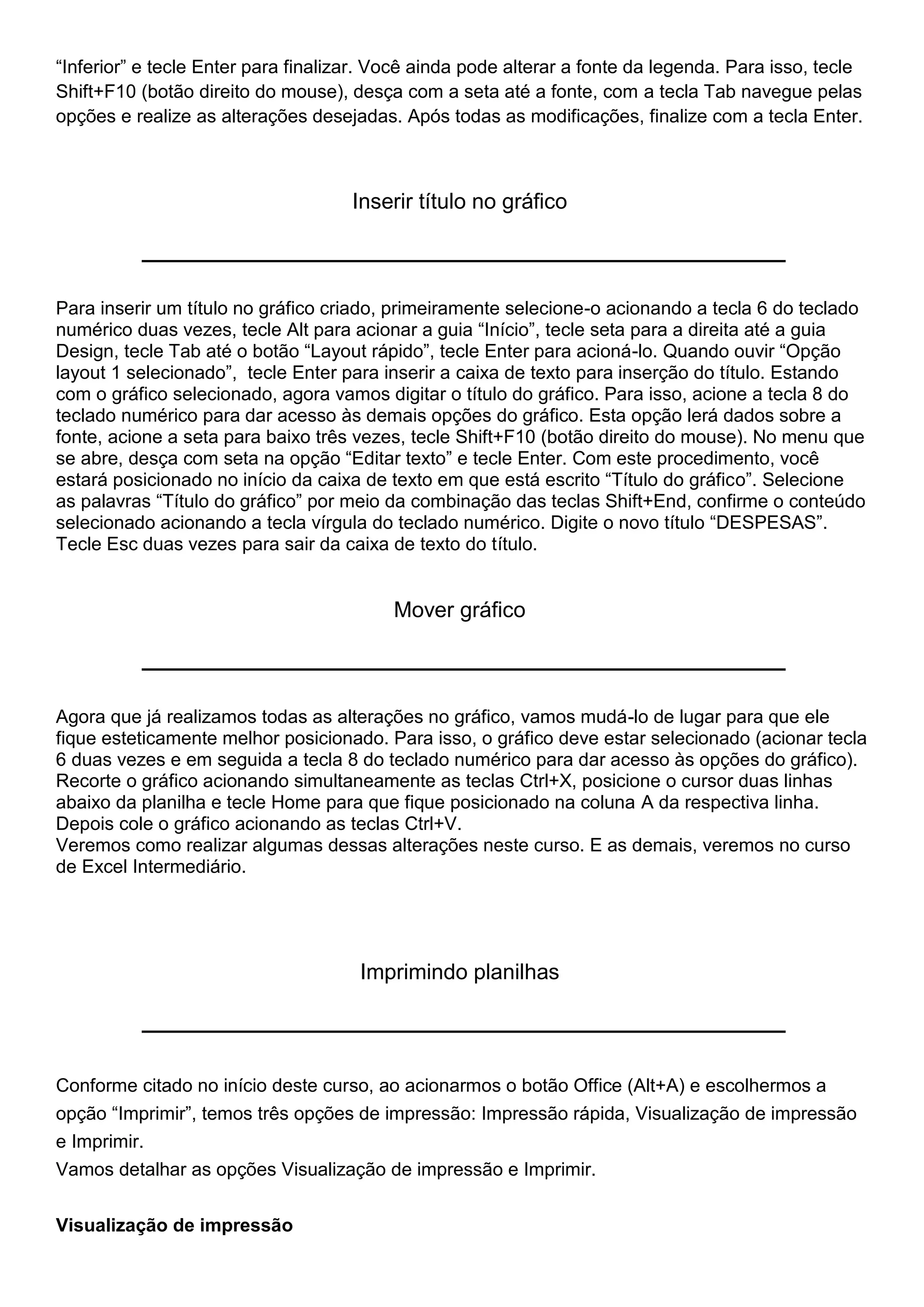 “Inferior” e tecle Enter para finalizar. Você ainda pode alterar a fonte da legenda. Para isso, tecle
Shift+F10 (botão direito do mouse), desça com a seta até a fonte, com a tecla Tab navegue pelas
opções e realize as alterações desejadas. Após todas as modificações, finalize com a tecla Enter.



                                     Inserir título no gráfico



Para inserir um título no gráfico criado, primeiramente selecione-o acionando a tecla 6 do teclado
numérico duas vezes, tecle Alt para acionar a guia “Início”, tecle seta para a direita até a guia
Design, tecle Tab até o botão “Layout rápido”, tecle Enter para acioná-lo. Quando ouvir “Opção
layout 1 selecionado”, tecle Enter para inserir a caixa de texto para inserção do título. Estando
com o gráfico selecionado, agora vamos digitar o título do gráfico. Para isso, acione a tecla 8 do
teclado numérico para dar acesso às demais opções do gráfico. Esta opção lerá dados sobre a
fonte, acione a seta para baixo três vezes, tecle Shift+F10 (botão direito do mouse). No menu que
se abre, desça com seta na opção “Editar texto” e tecle Enter. Com este procedimento, você
estará posicionado no início da caixa de texto em que está escrito “Título do gráfico”. Selecione
as palavras “Título do gráfico” por meio da combinação das teclas Shift+End, confirme o conteúdo
selecionado acionando a tecla vírgula do teclado numérico. Digite o novo título “DESPESAS”.
Tecle Esc duas vezes para sair da caixa de texto do título.


                                          Mover gráfico



Agora que já realizamos todas as alterações no gráfico, vamos mudá-lo de lugar para que ele
fique esteticamente melhor posicionado. Para isso, o gráfico deve estar selecionado (acionar tecla
6 duas vezes e em seguida a tecla 8 do teclado numérico para dar acesso às opções do gráfico).
Recorte o gráfico acionando simultaneamente as teclas Ctrl+X, posicione o cursor duas linhas
abaixo da planilha e tecle Home para que fique posicionado na coluna A da respectiva linha.
Depois cole o gráfico acionando as teclas Ctrl+V.
Veremos como realizar algumas dessas alterações neste curso. E as demais, veremos no curso
de Excel Intermediário.




                                      Imprimindo planilhas




Conforme citado no início deste curso, ao acionarmos o botão Office (Alt+A) e escolhermos a
opção “Imprimir”, temos três opções de impressão: Impressão rápida, Visualização de impressão
e Imprimir.
Vamos detalhar as opções Visualização de impressão e Imprimir.


Visualização de impressão
 