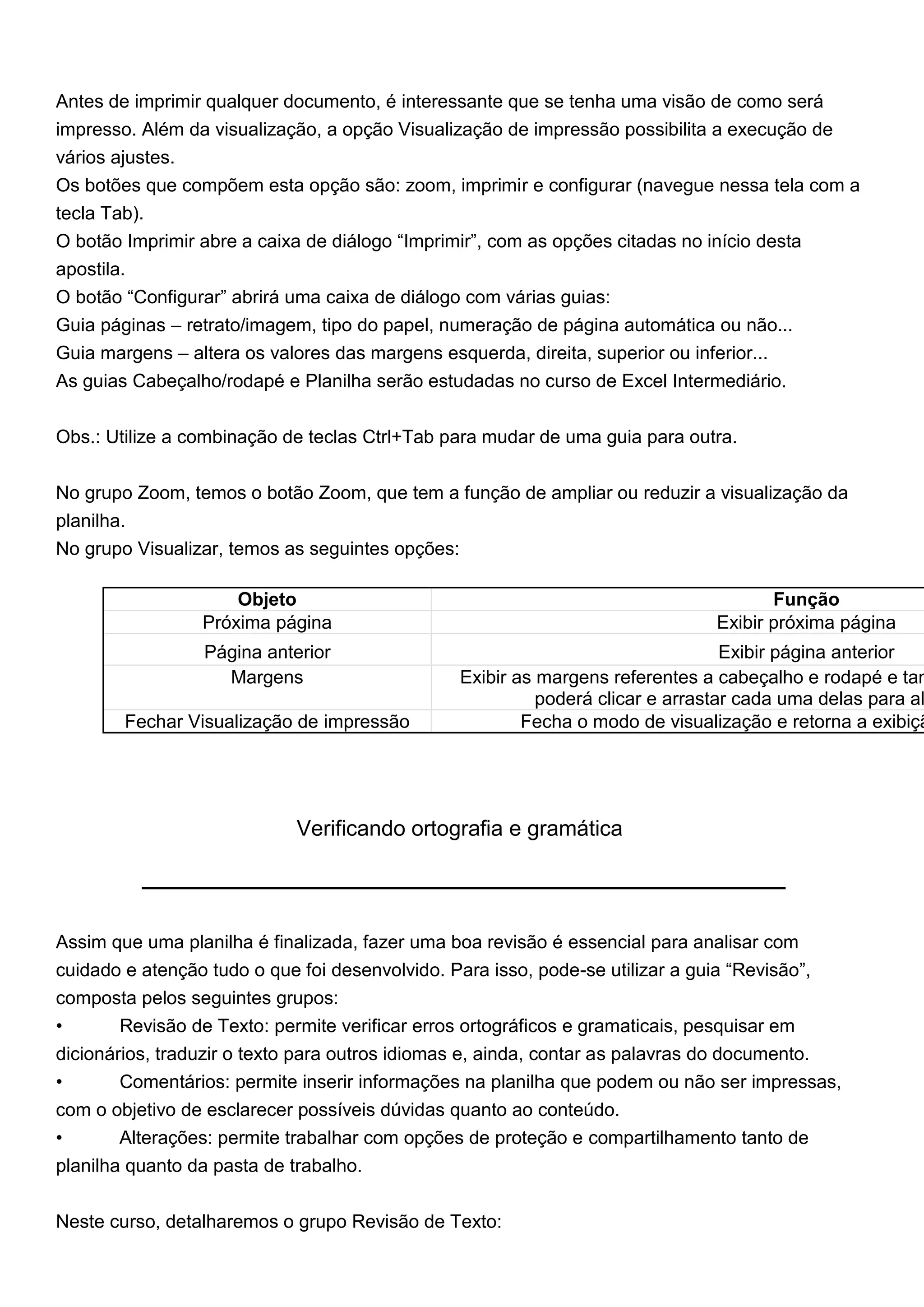 Antes de imprimir qualquer documento, é interessante que se tenha uma visão de como será
impresso. Além da visualização, a opção Visualização de impressão possibilita a execução de
vários ajustes.
Os botões que compõem esta opção são: zoom, imprimir e configurar (navegue nessa tela com a
tecla Tab).
O botão Imprimir abre a caixa de diálogo “Imprimir”, com as opções citadas no início desta
apostila.
O botão “Configurar” abrirá uma caixa de diálogo com várias guias:
Guia páginas – retrato/imagem, tipo do papel, numeração de página automática ou não...
Guia margens – altera os valores das margens esquerda, direita, superior ou inferior...
As guias Cabeçalho/rodapé e Planilha serão estudadas no curso de Excel Intermediário.


Obs.: Utilize a combinação de teclas Ctrl+Tab para mudar de uma guia para outra.


No grupo Zoom, temos o botão Zoom, que tem a função de ampliar ou reduzir a visualização da
planilha.
No grupo Visualizar, temos as seguintes opções:

                     Objeto                                                         Função
                 Próxima página                                              Exibir próxima página
                 Página anterior                                                Exibir página anterior
                   Margens                     Exibir as margens referentes a cabeçalho e rodapé e tam
                                                         poderá clicar e arrastar cada uma delas para al
        Fechar Visualização de impressão               Fecha o modo de visualização e retorna a exibiçã




                            Verificando ortografia e gramática




Assim que uma planilha é finalizada, fazer uma boa revisão é essencial para analisar com
cuidado e atenção tudo o que foi desenvolvido. Para isso, pode-se utilizar a guia “Revisão”,
composta pelos seguintes grupos:
•       Revisão de Texto: permite verificar erros ortográficos e gramaticais, pesquisar em
dicionários, traduzir o texto para outros idiomas e, ainda, contar as palavras do documento.
•       Comentários: permite inserir informações na planilha que podem ou não ser impressas,
com o objetivo de esclarecer possíveis dúvidas quanto ao conteúdo.
•       Alterações: permite trabalhar com opções de proteção e compartilhamento tanto de
planilha quanto da pasta de trabalho.


Neste curso, detalharemos o grupo Revisão de Texto:
 