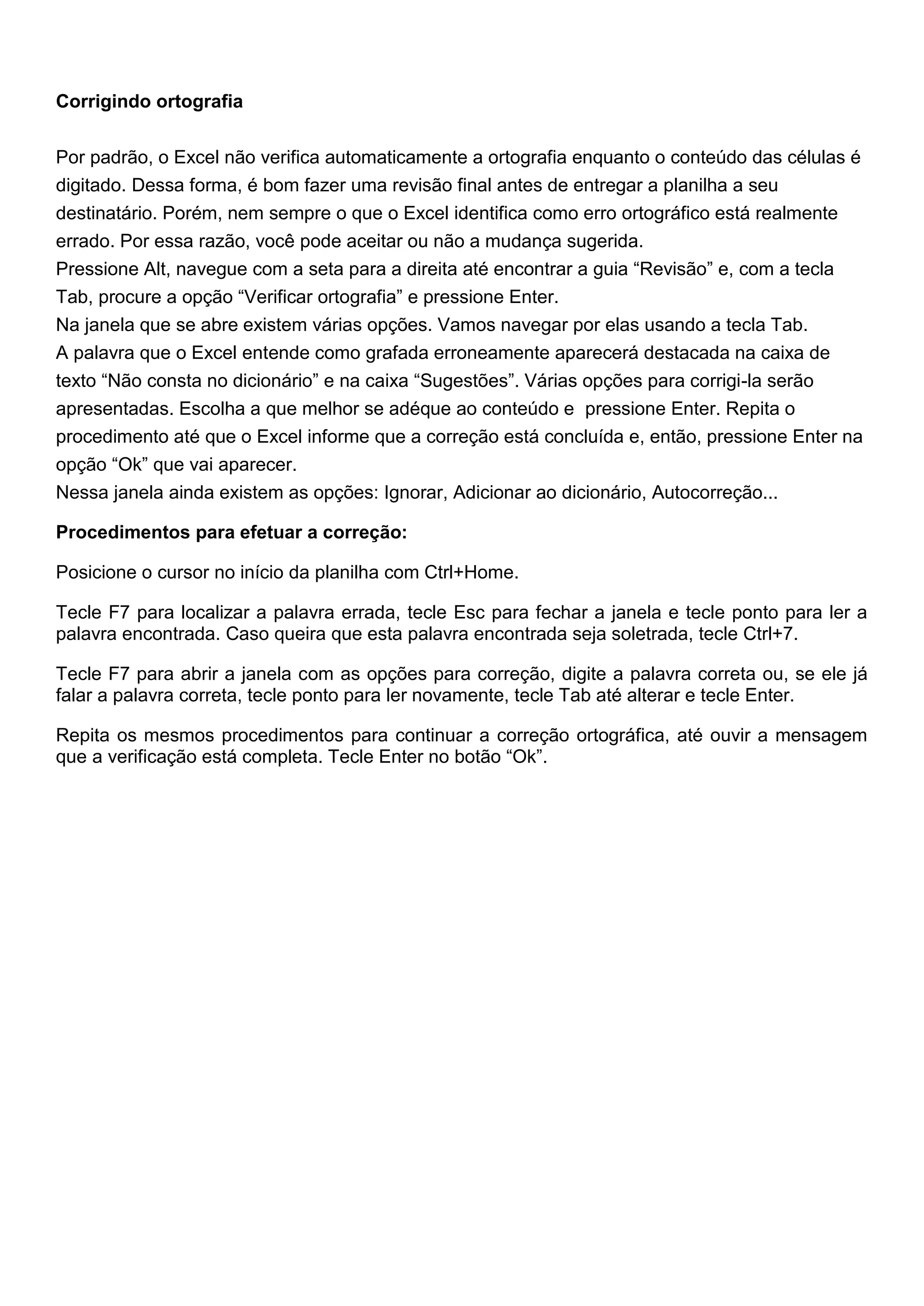 Corrigindo ortografia


Por padrão, o Excel não verifica automaticamente a ortografia enquanto o conteúdo das células é
digitado. Dessa forma, é bom fazer uma revisão final antes de entregar a planilha a seu
destinatário. Porém, nem sempre o que o Excel identifica como erro ortográfico está realmente
errado. Por essa razão, você pode aceitar ou não a mudança sugerida.
Pressione Alt, navegue com a seta para a direita até encontrar a guia “Revisão” e, com a tecla
Tab, procure a opção “Verificar ortografia” e pressione Enter.
Na janela que se abre existem várias opções. Vamos navegar por elas usando a tecla Tab.
A palavra que o Excel entende como grafada erroneamente aparecerá destacada na caixa de
texto “Não consta no dicionário” e na caixa “Sugestões”. Várias opções para corrigi-la serão
apresentadas. Escolha a que melhor se adéque ao conteúdo e pressione Enter. Repita o
procedimento até que o Excel informe que a correção está concluída e, então, pressione Enter na
opção “Ok” que vai aparecer.
Nessa janela ainda existem as opções: Ignorar, Adicionar ao dicionário, Autocorreção...

Procedimentos para efetuar a correção:

Posicione o cursor no início da planilha com Ctrl+Home.

Tecle F7 para localizar a palavra errada, tecle Esc para fechar a janela e tecle ponto para ler a
palavra encontrada. Caso queira que esta palavra encontrada seja soletrada, tecle Ctrl+7.

Tecle F7 para abrir a janela com as opções para correção, digite a palavra correta ou, se ele já
falar a palavra correta, tecle ponto para ler novamente, tecle Tab até alterar e tecle Enter.

Repita os mesmos procedimentos para continuar a correção ortográfica, até ouvir a mensagem
que a verificação está completa. Tecle Enter no botão “Ok”.
 