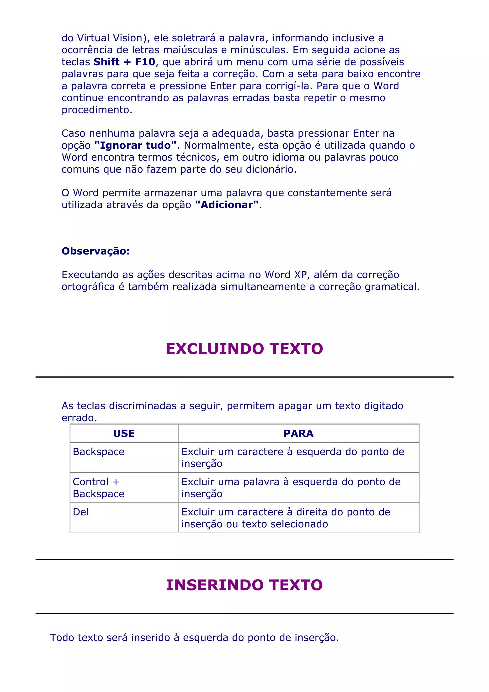 do Virtual Vision), ele soletrará a palavra, informando inclusive a
  ocorrência de letras maiúsculas e minúsculas. Em seguida acione as
  teclas Shift + F10, que abrirá um menu com uma série de possíveis
  palavras para que seja feita a correção. Com a seta para baixo encontre
  a palavra correta e pressione Enter para corrigí-la. Para que o Word
  continue encontrando as palavras erradas basta repetir o mesmo
  procedimento.

  Caso nenhuma palavra seja a adequada, basta pressionar Enter na
  opção "Ignorar tudo". Normalmente, esta opção é utilizada quando o
  Word encontra termos técnicos, em outro idioma ou palavras pouco
  comuns que não fazem parte do seu dicionário.

  O Word permite armazenar uma palavra que constantemente será
  utilizada através da opção "Adicionar".



  Observação:

  Executando as ações descritas acima no Word XP, além da correção
  ortográfica é também realizada simultaneamente a correção gramatical.




                      EXCLUINDO TEXTO


  As teclas discriminadas a seguir, permitem apagar um texto digitado
  errado.
            USE                              PARA
    Backspace            Excluir um caractere à esquerda do ponto de
                         inserção
    Control +            Excluir uma palavra à esquerda do ponto de
    Backspace            inserção
    Del                  Excluir um caractere à direita do ponto de
                         inserção ou texto selecionado




                      INSERINDO TEXTO


Todo texto será inserido à esquerda do ponto de inserção.
 