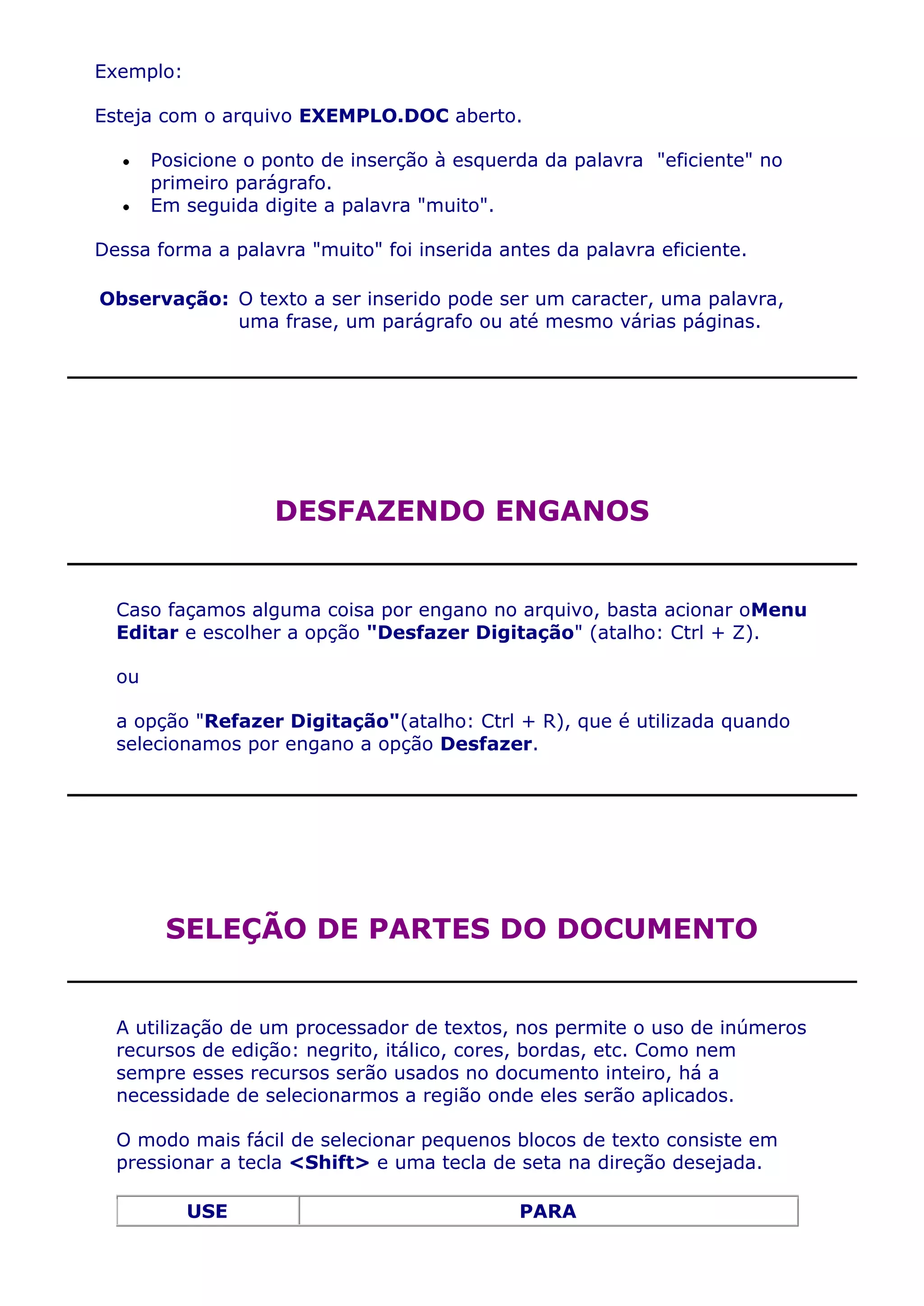 Exemplo:

Esteja com o arquivo EXEMPLO.DOC aberto.

       Posicione o ponto de inserção à esquerda da palavra "eficiente" no
       primeiro parágrafo.
       Em seguida digite a palavra "muito".

Dessa forma a palavra "muito" foi inserida antes da palavra eficiente.

Observação: O texto a ser inserido pode ser um caracter, uma palavra,
            uma frase, um parágrafo ou até mesmo várias páginas.




                   DESFAZENDO ENGANOS


  Caso façamos alguma coisa por engano no arquivo, basta acionar oMenu
  Editar e escolher a opção "Desfazer Digitação" (atalho: Ctrl + Z).

  ou

  a opção "Refazer Digitação"(atalho: Ctrl + R), que é utilizada quando
  selecionamos por engano a opção Desfazer.




        SELEÇÃO DE PARTES DO DOCUMENTO


  A utilização de um processador de textos, nos permite o uso de inúmeros
  recursos de edição: negrito, itálico, cores, bordas, etc. Como nem
  sempre esses recursos serão usados no documento inteiro, há a
  necessidade de selecionarmos a região onde eles serão aplicados.

  O modo mais fácil de selecionar pequenos blocos de texto consiste em
  pressionar a tecla <Shift> e uma tecla de seta na direção desejada.

           USE                               PARA
 