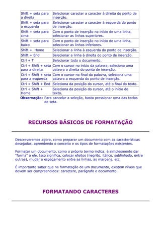 Shift + seta para    Selecionar caracter a caracter à direita do ponto de
   a direita            inserção.
   Shift + seta para    Selecionar caracter a caracter à esquerda do ponto
   a esquerda           de inserção.
   Shift + seta para    Com o ponto de inserção no início de uma linha,
   cima                 selecionar as linhas superiores.
   Shift + seta para    Com o ponto de inserção no início de uma linha,
   baixo                selecionar as linhas inferiores.
   Shift + Home         Selecionar a linha à esquerda do ponto de inserção.
   Shift + End          Selecionar a linha à direita do ponto de inserção.
   Ctrl + T             Selecionar todo o documento.
   Ctrl + Shift + seta Com o cursor no início da palavra, seleciona uma
   para a direita      palavra a direita do ponto de inserção.
   Ctrl + Shift + seta Com o cursor no final da palavra, seleciona uma
   para a esquerda     palavra a esquerda do ponto de inserção.
   Ctrl + Shift + End Seleciona da posição do cursor, até o final do texto.
   Ctrl + Shift +      Seleciona da posição do cursor, até o início do
   Home                texto.
   Observação: Para cancelar a seleção, basta pressionar uma das teclas
                  de seta.




        RECURSOS BÁSICOS DE FORMATAÇÃO


Descreveremos agora, como preparar um documento com as características
desejadas, aprendendo o conceito e os tipos de formatações existentes.

Formatar um documento, como o próprio termo indica, é simplesmente dar
"forma" a ele. Isso significa, colocar efeitos (negrito, itálico, sublinhado, entre
outros), mudar o espaçamento entre as linhas, as margens, etc.

É importante saber que na formatação de um documento, existem níveis que
devem ser compreendidos: caractere, parágrafo e documento.




                 FORMATANDO CARACTERES
 
