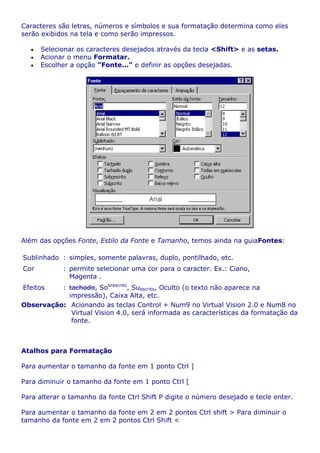 Caracteres são letras, números e símbolos e sua formatação determina como eles
serão exibidos na tela e como serão impressos.

      Selecionar os caracteres desejados através da tecla <Shift> e as setas.
      Acionar o menu Formatar.
      Escolher a opção "Fonte..." e definir as opções desejadas.




Além das opções Fonte, Estilo da Fonte e Tamanho, temos ainda na guiaFontes:

Sublinhado : simples, somente palavras, duplo, pontilhado, etc.
Cor         : permite selecionar uma cor para o caracter. Ex.: Ciano,
              Magenta .
Efeitos   : tachado, Sobrescrito, Subscrito, Oculto (o texto não aparece na
            impressão), Caixa Alta, etc.
Observação: Acionando as teclas Control + Num9 no Virtual Vision 2.0 e Num8 no
             Virtual Vision 4.0, será informada as características da formatação da
             fonte.



Atalhos para Formatação

Para aumentar o tamanho da fonte em 1 ponto Ctrl ]

Para diminuir o tamanho da fonte em 1 ponto Ctrl [

Para alterar o tamanho da fonte Ctrl Shift P digite o número desejado e tecle enter.

Para aumentar o tamanho da fonte em 2 em 2 pontos Ctrl shift > Para diminuir o
tamanho da fonte em 2 em 2 pontos Ctrl Shift <
 