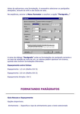 Antes de aplicarmos uma formatação, é necessário selecionar os parágrafos
desejados, através do shift e das teclas de seta.

Na seqüência, acionar o Menu Formatar e escolher a opção "Parágrafo..."




A caixa de diálogo "Parágrafo" exibe as formatações do parágrafo corrente e
no caso de seleção de mais de um, os valores podem aparecer em branco,
quando eles tiverem formatações diferentes.

Espaçamento entre linhas:

Espaçamento: 1,5 cm (Atalho Ctrl 5)

Espaçamento: 2,0 cm (Atalho Ctrl 2)

Espaçamento Simples: Ctrl 1




               FORMATANDO PARÁGRAFOS


Guia Recuos e Espaçamento

Opções disponíveis:

Alinhamento : Especifica o tipo de alinhamento para o texto selecionado
 