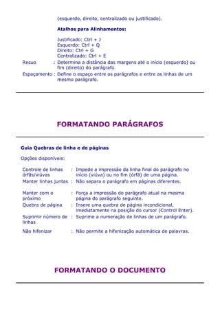 (esquerdo, direito, centralizado ou justificado).

                Atalhos para Alinhamentos:

              Justificado: Ctrl + J
              Esquerdo: Ctrl + Q
              Direito: Ctrl + G
              Centralizado: Ctrl + E
Recuo       : Determina a distância das margens até o início (esquerdo) ou
              fim (direito) do parágrafo.
Espaçamento : Define o espaço entre os parágrafos e entre as linhas de um
              mesmo parágrafo.




                FORMATANDO PARÁGRAFOS


Guia Quebras de linha e de páginas

Opções disponíveis:

Controle de linhas   : Impede a impressão da linha final do parágrafo no
órfãs/viúvas           início (viúva) ou no fim (órfã) de uma página.
Manter linhas juntas : Não separa o parágrafo em páginas diferentes.

Manter com o       : Força a impressão do parágrafo atual na mesma
próximo              página do parágrafo seguinte.
Quebra de página   : Insere uma quebra de página incondicional,
                     imediatamente na posição do cursor (Control Enter).
Suprimir número de : Suprime a numeração de linhas de um parágrafo.
linhas

Não hifenizar         : Não permite a hifenização automática de palavras.




                FORMATANDO O DOCUMENTO
 