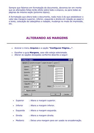 Sempre que falamos em formatação do documento, devemos ter em mente
que as alterações feitas terão efeito sobre todo o arquivo, ou para todas as
páginas da mesma seção (próximo tópico).

A formatação que altera todo o documento, nada mais é do que estabelecer o
valor das margens superior, inferior, esquerda e direita em relação ao papel e
o texto, colocação de cabeçalhos e rodapés, mudança no modo de impressão,
etc.




                  ALTERANDO AS MARGENS


     Acionar o menu Arquivo e a opção "Configurar Página...".

     Escolher a guia Margens, caso não esteja selecionada.
     Alterar as opções desejadas conforme descrito a seguir:




       Superior      : Altera a margem superior.

       Inferior      : Altera a margem inferior.

       Esquerda      : Altera a margem esquerda.

       Direita       : Altera a margem direita.

       Medianiz      : Deixa uma margem para ser usada na encadernação.
 