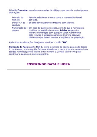 O botão Formatar, nos abre outra caixa de diálogo, que permite mais algumas
alterações:

  Formato do     : Permite selecionar a forma como a numeração deverá
  número           ser feita.
  Incluir n.º do : Só está ativa quando se trabalha com tópicos.
  capítulo
  Numeração da : Em caso de quebra de seção, permite que a numeração
  página           continue na seqüência correta. Iniciar empermite
                   iniciar a numeração com qualquer valor. Geralmente
                   este recurso é utilizado quando se imprime arquivos
                   diferentes que devem manter a seqüência de paginação.

Após fazer as alterações desejadas, escolher o botão "OK"

Comando Ir Para: Atalho Ctrl Y, insira o número da página para onde deseja
ir, tecle enter, e em seguida Esc para abandonar o menu e tecle o número 9 do
teclado numérico(Virtual Vision 2.0) e Control 9 (Virtual Vision 4.0) para
confirmar a página em que se encontra.




                 INSERINDO DATA E HORA
 