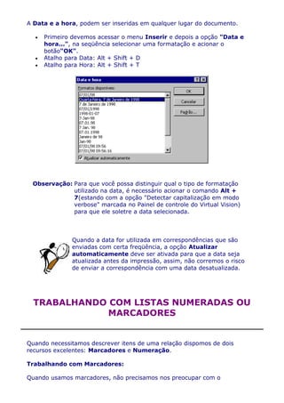 A Data e a hora, podem ser inseridas em qualquer lugar do documento.

     Primeiro devemos acessar o menu Inserir e depois a opção "Data e
     hora...", na seqüência selecionar uma formatação e acionar o
     botão"OK".
     Atalho para Data: Alt + Shift + D
     Atalho para Hora: Alt + Shift + T




 Observação: Para que você possa distinguir qual o tipo de formatação
             utilizado na data, é necessário acionar o comando Alt +
             7(estando com a opção "Detectar capitalização em modo
             verbose" marcada no Painel de controle do Virtual Vision)
             para que ele soletre a data selecionada.



              Quando a data for utilizada em correspondências que são
              enviadas com certa freqüência, a opção Atualizar
              automaticamente deve ser ativada para que a data seja
              atualizada antes da impressão, assim, não corremos o risco
              de enviar a correspondência com uma data desatualizada.




  TRABALHANDO COM LISTAS NUMERADAS OU
              MARCADORES


Quando necessitamos descrever itens de uma relação dispomos de dois
recursos excelentes: Marcadores e Numeração.

Trabalhando com Marcadores:

Quando usamos marcadores, não precisamos nos preocupar com o
 
