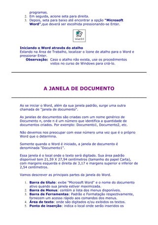 programas.
  2. Em seguida, acione seta para direita.
  3. Depois, seta para baixo até encontrar a opção "Microsoft
     Word",que deverá ser escolhida pressionando-se Enter.




Iniciando o Word através do atalho
Estando na Área de Trabalho, localizar o ícone de atalho para o Word e
pressionar Enter.
    Observação: Caso o atalho não exista, use os procedimentos
                  vistos no curso de Windows para criá-lo.




              A JANELA DE DOCUMENTO


Ao se iniciar o Word, além da sua janela padrão, surge uma outra
chamada de "janela de documento".

As janelas de documentos são criadas com um nome genérico de
Documento n, onde n é um número que identifica a quantidade de
documentos criados. Por exemplo: Documento1, Documento2, etc.

Não devemos nos preocupar com esse número uma vez que é o próprio
Word que o determina.

Somente quando o Word é iniciado, a janela de documento é
denominada "Documento1".

Essa janela é o local onde o texto será digitado. Sua área padrão
disponível tem 21,59 X 27,94 centímetros (tamanho do papel Carta),
com margens esquerda e direita de 3,17 e margens superior e inferior de
2,54 centímetros.

Vamos descrever as principais partes da janela do Word.

  1. Barra de título: exibe "Microsoft Word" e o nome do documento
     ativo quando sua janela estiver maximizada.
  2. Barra de Menus: contém a lista dos menus disponíveis.
  3. Barra de Ferramentas: Padrão e Formatação respectivamente,
     fornecem um acesso rápido aos comandos dos menus.
  4. Área de texto: onde são digitados e/ou exibidos os textos.
  5. Ponto de inserção: indica o local onde serão inseridos os
 