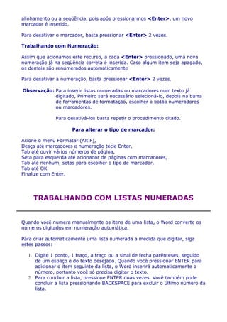 alinhamento ou a seqüência, pois após pressionarmos <Enter>, um novo
marcador é inserido.

Para desativar o marcador, basta pressionar <Enter> 2 vezes.

Trabalhando com Numeração:

Assim que acionamos este recurso, a cada <Enter> pressionado, uma nova
numeração já na seqüência correta é inserida. Caso algum item seja apagado,
os demais são renumerados automaticamente

Para desativar a numeração, basta pressionar <Enter> 2 vezes.

Observação: Para inserir listas numeradas ou marcadores num texto já
            digitado, Primeiro será necessário selecioná-lo, depois na barra
            de ferramentas de formatação, escolher o botão numeradores
            ou marcadores.

              Para desativá-los basta repetir o procedimento citado.

                     Para alterar o tipo de marcador:

Acione o menu Formatar (Alt F),
Desça até marcadores e numeração tecle Enter,
Tab até ouvir vários números de página,
Seta para esquerda até acionador de páginas com marcadores,
Tab até nenhum, setas para escolher o tipo de marcador,
Tab até OK
Finalize com Enter.




    TRABALHANDO COM LISTAS NUMERADAS


Quando você numera manualmente os itens de uma lista, o Word converte os
números digitados em numeração automática.

Para criar automaticamente uma lista numerada a medida que digitar, siga
estes passos:

  1. Digite 1 ponto, 1 traço, a traço ou a sinal de fecha parênteses, seguido
     de um espaço e do texto desejado. Quando você pressionar ENTER para
     adicionar o item seguinte da lista, o Word inserirá automaticamente o
     número, portanto você só precisa digitar o texto.
  2. Para concluir a lista, pressione ENTER duas vezes. Você também pode
     concluir a lista pressionando BACKSPACE para excluir o último número da
     lista.
 
