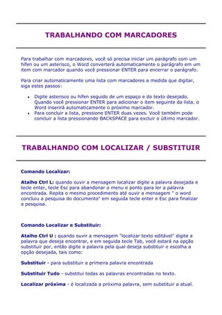 TRABALHANDO COM MARCADORES


Para trabalhar com marcadores, você só precisa iniciar um parágrafo com um
hífen ou um asterisco, o Word converterá automaticamente o parágrafo em um
item com marcador quando você pressionar ENTER para encerrar o parágrafo.

Para criar automaticamente uma lista com marcadores a medida que digitar,
siga estes passos:

      Digite asterisco ou hífen seguido de um espaço e do texto desejado.
      Quando você pressionar ENTER para adicionar o item seguinte da lista, o
      Word inserirá automaticamente o próximo marcador.
      Para concluir a lista, pressione ENTER duas vezes. Você também pode
      concluir a lista pressionando BACKSPACE para excluir o último marcador.




TRABALHANDO COM LOCALIZAR / SUBSTITUIR


Comando Localizar:

Atalho Ctrl L: quando ouvir a mensagem localizar digite a palavra desejada e
tecle enter, tecle Esc para abandonar o menu e ponto para ler a palavra
encontrada. Repita o mesmo procedimento até ouvir a mensagem " o word
concluiu a pesquisa do documento" em seguida tecle enter e Esc para finalizar
a pesquisa.



Comando Localizar e Substituir:

Atalho Ctrl U : quando ouvir a mensagem "localizar texto editável" digite a
palavra que deseja encontrar, e em seguida tecle Tab, você estará na opção
substituir por, então digite a palavra pela qual deseja substituir e escolha a
opção desejada, tais como:

Substituir - para substituir a primeira palavra encontrada

Substituir Tudo - substitui todas as palavras encontradas no texto.

Localizar próxima - é localizada a próxima palavra, sem substituir a atual.
 