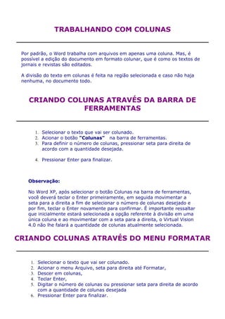 TRABALHANDO COM COLUNAS


 Por padrão, o Word trabalha com arquivos em apenas uma coluna. Mas, é
 possível a edição do documento em formato colunar, que é como os textos de
 jornais e revistas são editados.

 A divisão do texto em colunas é feita na região selecionada e caso não haja
 nenhuma, no documento todo.



    CRIANDO COLUNAS ATRAVÉS DA BARRA DE
               FERRAMENTAS


          1. Selecionar o texto que vai ser colunado.
          2. Acionar o botão "Colunas" na barra de ferramentas.
          3. Para definir o número de colunas, pressionar seta para direita de
             acordo com a quantidade desejada.

          4. Pressionar Enter para finalizar.



    Observação:

    No Word XP, após selecionar o botão Colunas na barra de ferramentas,
    você deverá teclar o Enter primeiramente, em seguida movimentar a
    seta para a direita a fim de selecionar o número de colunas desejado e
    por fim, teclar o Enter novamente para confirmar. É importante ressaltar
    que inicialmente estará selecionada a opção referente à divisão em uma
    única coluna e ao movimentar com a seta para a direita, o Virtual Vision
    4.0 não lhe falará a quantidade de colunas atualmente selecionada.


CRIANDO COLUNAS ATRAVÉS DO MENU FORMATAR


     1. Selecionar o texto que vai ser colunado.
     2. Acionar o menu Arquivo, seta para direita até Formatar,
     3. Descer em colunas,
     4. Teclar Enter,
     5. Digitar o número de colunas ou pressionar seta para direita de acordo
        com a quantidade de colunas desejada
     6. Pressionar Enter para finalizar.
 