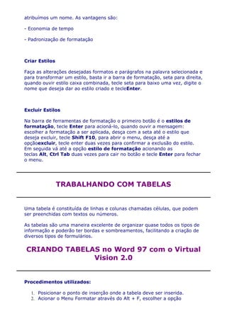 atribuímos um nome. As vantagens são:

- Economia de tempo

- Padronização de formatação



Criar Estilos

Faça as alterações desejadas formatos e parágrafos na palavra selecionada e
para transformar um estilo, basta ir a barra de formatação, seta para direita,
quando ouvir estilo caixa combinada, tecle seta para baixo uma vez, digite o
nome que deseja dar ao estilo criado e tecleEnter.



Excluir Estilos

Na barra de ferramentas de formatação o primeiro botão é o estilos de
formatação, tecle Enter para acioná-lo, quando ouvir a mensagem:
escolher a formatação a ser aplicada, desça com a seta até o estilo que
deseja excluir, tecle Shift F10, para abrir o menu, desça até a
opçãoexcluir, tecle enter duas vezes para confirmar a exclusão do estilo.
Em seguida vá até a opção estilo de formatação acionando as
teclas Alt, Ctrl Tab duas vezes para cair no botão e tecle Enter para fechar
o menu.




                TRABALHANDO COM TABELAS


Uma tabela é constituída de linhas e colunas chamadas células, que podem
ser preenchidas com textos ou números.

As tabelas são uma maneira excelente de organizar quase todos os tipos de
informação e poderão ter bordas e sombreamentos, facilitando a criação de
diversos tipos de formulários.


CRIANDO TABELAS no Word 97 com o Virtual
              Vision 2.0


Procedimentos utilizados:

   1. Posicionar o ponto de inserção onde a tabela deve ser inserida.
   2. Acionar o Menu Formatar através do Alt + F, escolher a opção
 