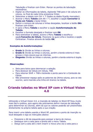 Tabulação e finalizar com Enter. Marcar os pontos de tabulação
          necessários.
    3.    Digitar as informações da tabela, digitando TAB para ir de coluna em
          coluna, no final de cada linha pressionar Enter.
    4.    Selecionar a tabela com Ctrl + T (todos os dados ficarão marcados).
    5.    Acionar o Menu Tabela com Alt + T, escolher a opção Converter o
          Texto em Tabela e teclar Enter.
    6.    Definir o número de colunas e linhas desejadas, localizar o botão OKe
          finalizar com Enter.
    7.    Ir para o Menu Tabela e escolher a opção Autoformatação da
          Tabela.
    8.    Escolher o formato desejado e finalizar com OK.
    9.    Para centralizar a tabela, acione o Menu Tabela e escolha a
          opçãoTamanho da Célula. Posicione na guia Linha e localize a opção
          Centralizar. Finalize através do botão OK.


 Exemplos de Autoformatações:

          Grade 1: Divide as linhas e colunas.
          Grade 5: Divide as linhas e colunas, porém a borda externa é mais
          grossa e mais escura que as internas.
          Elegante: Divide as linhas e colunas, porém a borda externa é dupla.


 Observações:

          Seta para baixo para desmarcar a seleção.
          Para deslocar de Célula em Célula, TAB.
          Para retornar Shift + TAB e teclando o ponto para ler o Conteúdo da
          Célula.
          Não pressionar espaço após as palavras da última coluna, pois se isto
          ocorrer, será inserida uma linha em branco na tabela.



Criando tabelas no Word XP com o Virtual Vision
                     4.0


Utilizando o Virtual Vision 4.0, a inserção de tabelas no Word XP ficou muito
mais fácil e prática, pois agora não precisamos definir marcas de tabulação
para determinar as colunas, além do que os valores poderão ser preenchidos
diretamente na própria tabela após a sua criação.

Para inserir uma tabela usando o Word XP, posicione o ponto de inserção no
local desejado e siga as instruções abaixo:

         Pressione o Alt da esquerda para acessar a barra de menus.
         Desloque com a seta para a direita até o menu Tabela.
         Desça com a seta até o item Inserir e mova uma vez a seta para a
 