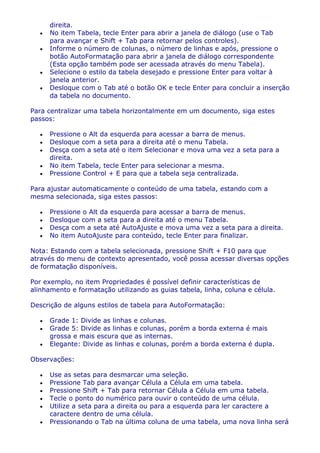 direita.
      No item Tabela, tecle Enter para abrir a janela de diálogo (use o Tab
      para avançar e Shift + Tab para retornar pelos controles).
      Informe o número de colunas, o número de linhas e após, pressione o
      botão AutoFormatação para abrir a janela de diálogo correspondente
      (Esta opção também pode ser acessada através do menu Tabela).
      Selecione o estilo da tabela desejado e pressione Enter para voltar à
      janela anterior.
      Desloque com o Tab até o botão OK e tecle Enter para concluir a inserção
      da tabela no documento.

Para centralizar uma tabela horizontalmente em um documento, siga estes
passos:

      Pressione o Alt da esquerda para acessar a barra de menus.
      Desloque com a seta para a direita até o menu Tabela.
      Desça com a seta até o item Selecionar e mova uma vez a seta para a
      direita.
      No item Tabela, tecle Enter para selecionar a mesma.
      Pressione Control + E para que a tabela seja centralizada.

Para ajustar automaticamente o conteúdo de uma tabela, estando com a
mesma selecionada, siga estes passos:

      Pressione o Alt da esquerda para acessar a barra de menus.
      Desloque com a seta para a direita até o menu Tabela.
      Desça com a seta até AutoAjuste e mova uma vez a seta para a direita.
      No item AutoAjuste para conteúdo, tecle Enter para finalizar.

Nota: Estando com a tabela selecionada, pressione Shift + F10 para que
através do menu de contexto apresentado, você possa acessar diversas opções
de formatação disponíveis.

Por exemplo, no item Propriedades é possível definir características de
alinhamento e formatação utilizando as guias tabela, linha, coluna e célula.

Descrição de alguns estilos de tabela para AutoFormatação:

      Grade 1: Divide as linhas e colunas.
      Grade 5: Divide as linhas e colunas, porém a borda externa é mais
      grossa e mais escura que as internas.
      Elegante: Divide as linhas e colunas, porém a borda externa é dupla.

Observações:

      Use as setas para desmarcar uma seleção.
      Pressione Tab para avançar Célula a Célula em uma tabela.
      Pressione Shift + Tab para retornar Célula a Célula em uma tabela.
      Tecle o ponto do numérico para ouvir o conteúdo de uma célula.
      Utilize a seta para a direita ou para a esquerda para ler caractere a
      caractere dentro de uma célula.
      Pressionando o Tab na última coluna de uma tabela, uma nova linha será
 